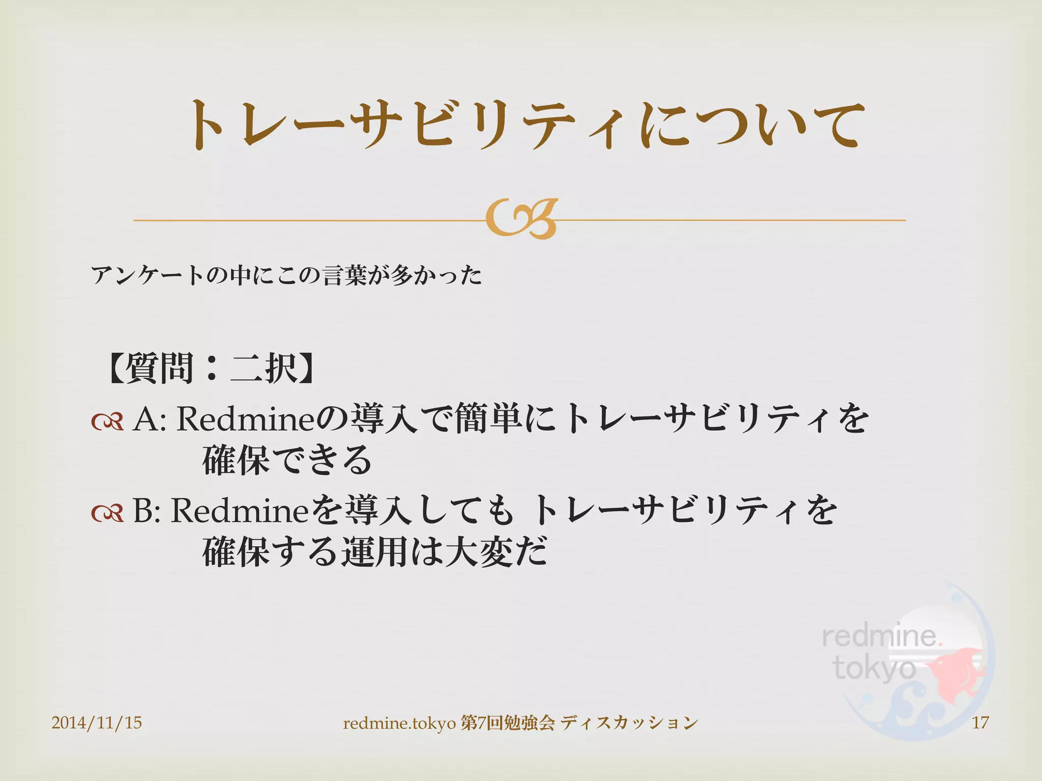 
アンケートの中にこの言葉が多かった
【質問：二択】
 A: Redmineの導入で簡単にトレーサビリティを
確保できる
 B: Redmineを導入しても トレーサビリティを
確保する運用は大変だ
2014/11/15 redmine.tokyo 第7回勉強会 ディスカッション 17
トレーサビリティについて
 