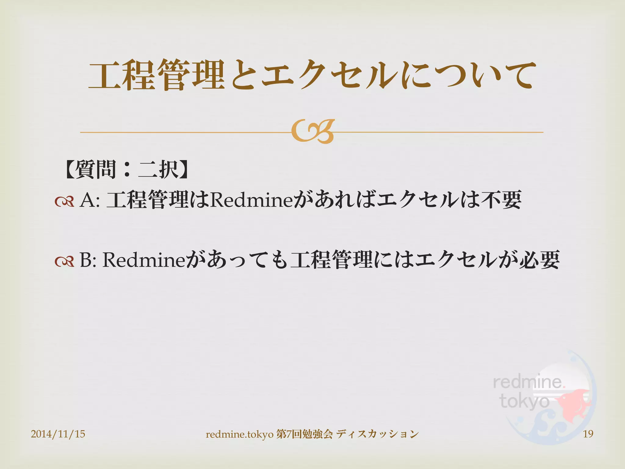 
【質問：二択】
 A: 工程管理はRedmineがあればエクセルは不要
 B: Redmineがあっても工程管理にはエクセルが必要
2014/11/15 redmine.tokyo 第7回勉強会 ディスカッション 19
工程管理とエクセルについて
 