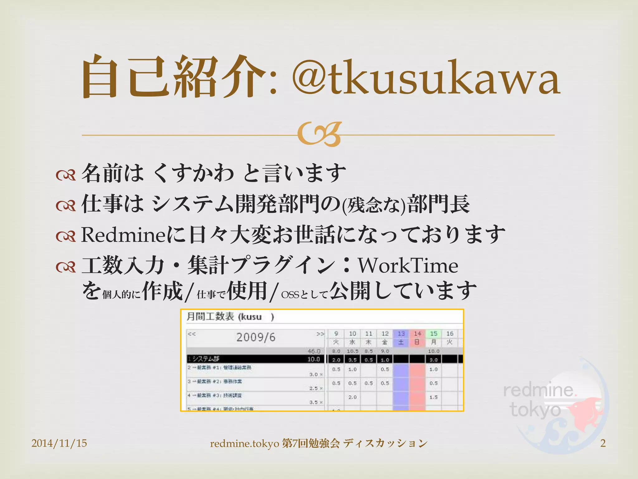 
 名前は くすかわ と言います
 仕事は システム開発部門の(残念な)部門長
 Redmineに日々大変お世話になっております
 工数入力・集計プラグイン：WorkTime
を個人的に作成/仕事で使用/OSSとして公開しています
自己紹介: @tkusukawa
2014/11/15 2redmine.tokyo 第7回勉強会 ディスカッション
 