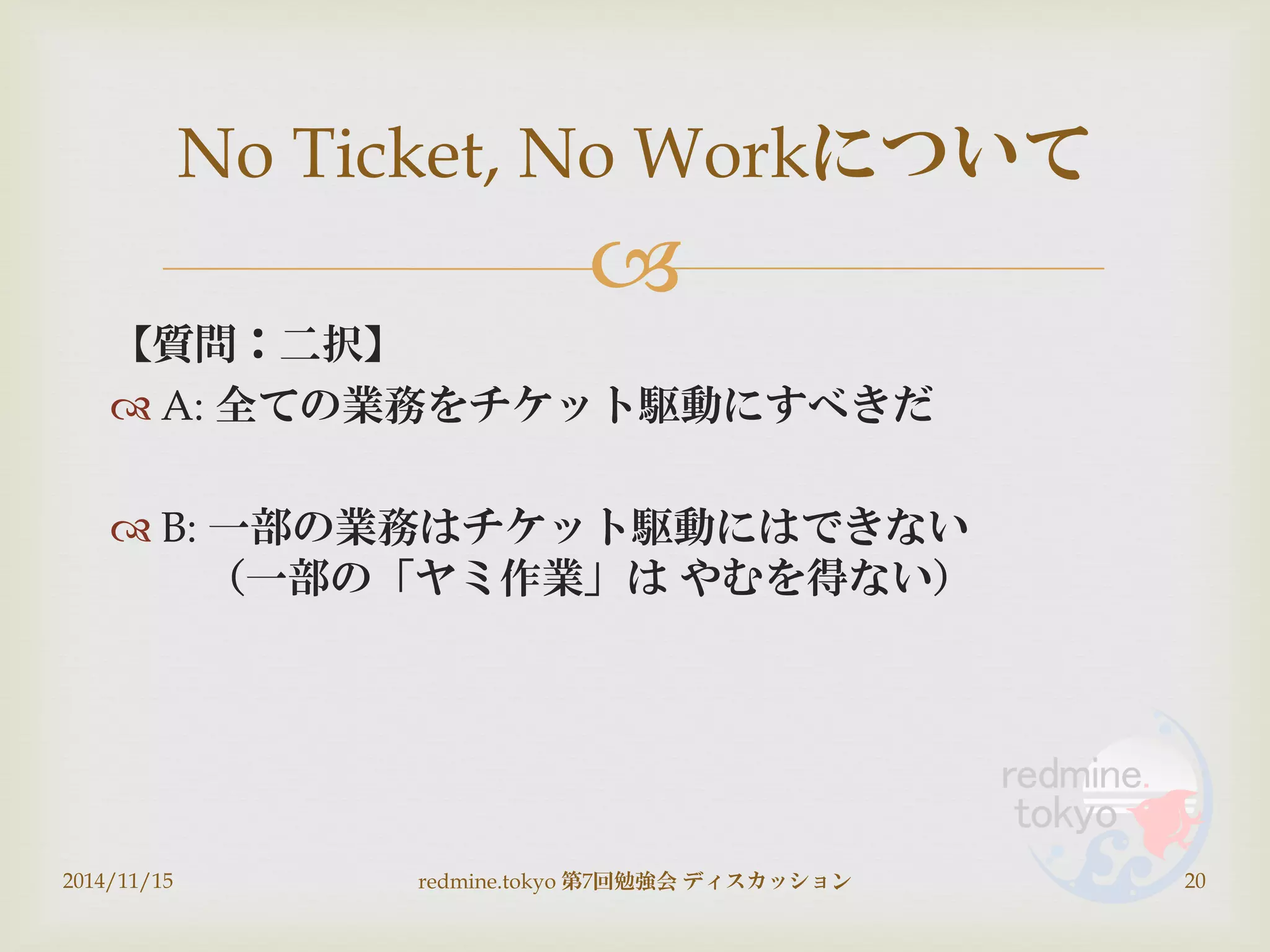 
【質問：二択】
 A: 全ての業務をチケット駆動にすべきだ
 B: 一部の業務はチケット駆動にはできない
（一部の「ヤミ作業」は やむを得ない）
2014/11/15 redmine.tokyo 第7回勉強会 ディスカッション 20
No Ticket, No Workについて
 