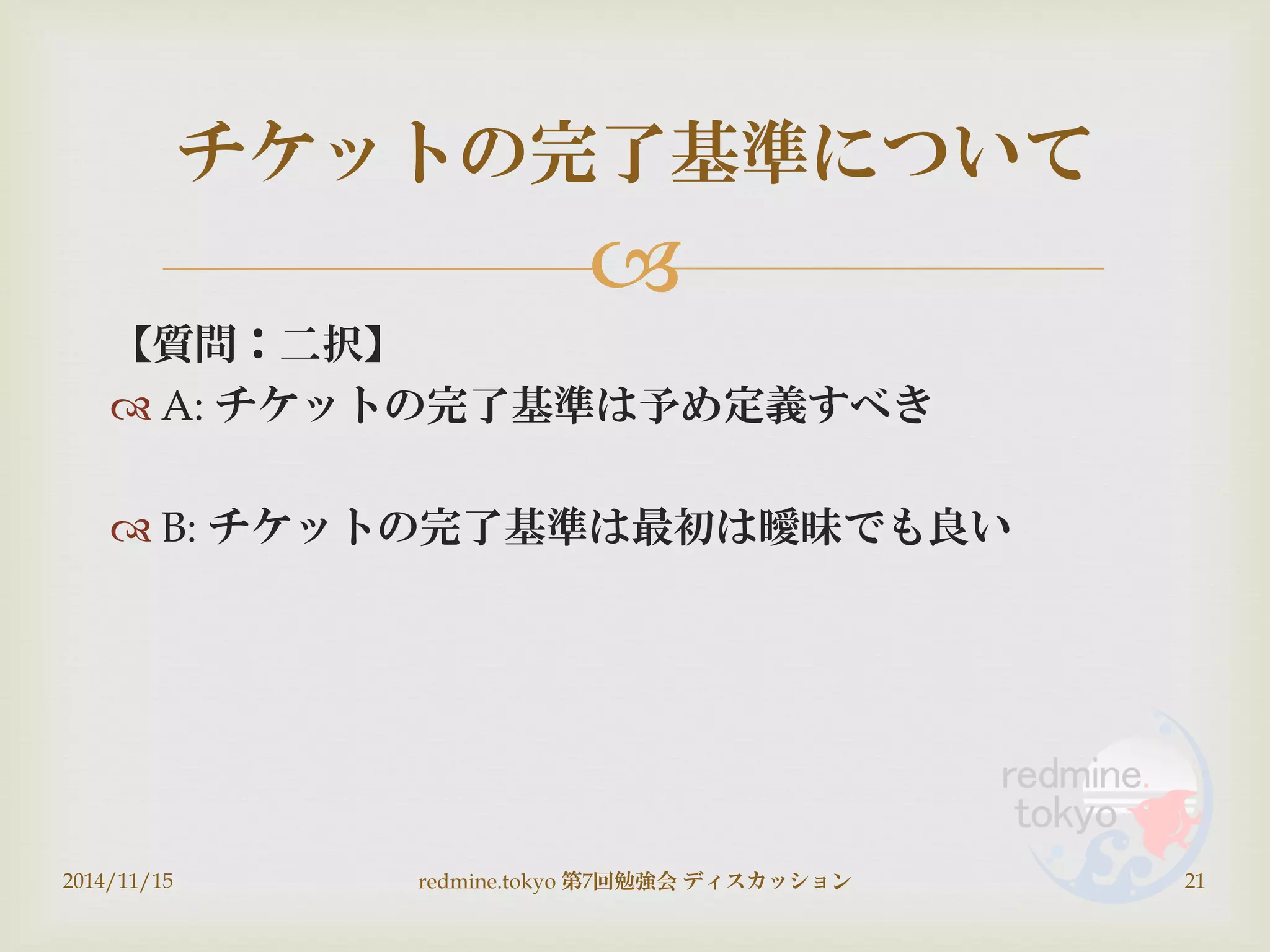 
【質問：二択】
 A: チケットの完了基準は予め定義すべき
 B: チケットの完了基準は最初は曖昧でも良い
2014/11/15 redmine.tokyo 第7回勉強会 ディスカッション 21
チケットの完了基準について
 