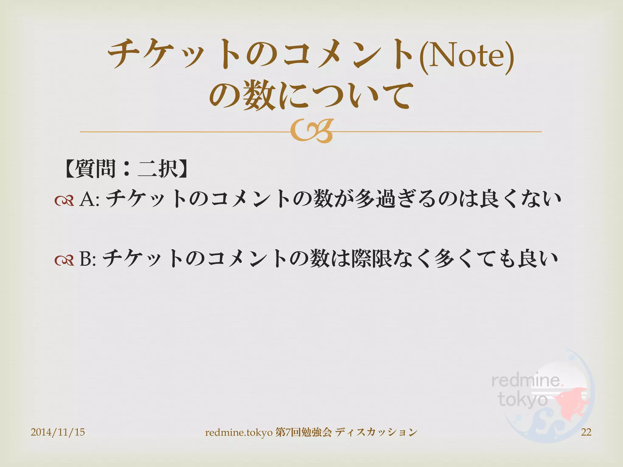
【質問：二択】
 A: チケットのコメントの数が多過ぎるのは良くない
 B: チケットのコメントの数は際限なく多くても良い
2014/11/15 redmine.tokyo 第7回勉強会 ディスカッション 22
チケットのコメント(Note)
の数について
 