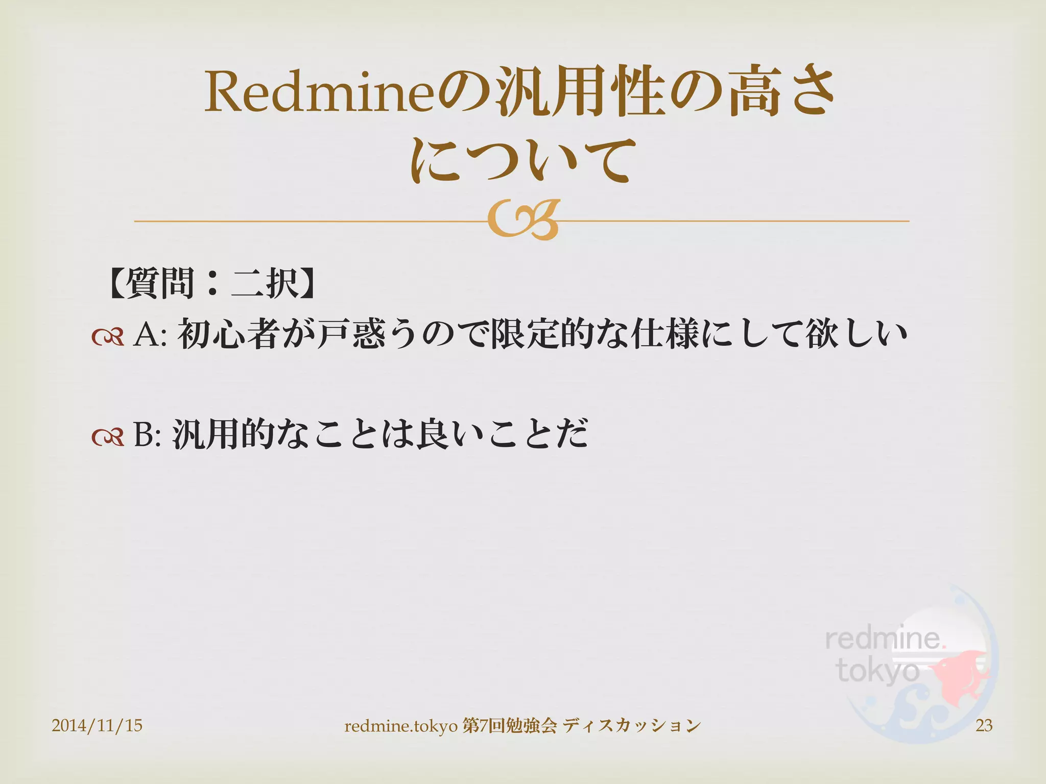 
【質問：二択】
 A: 初心者が戸惑うので限定的な仕様にして欲しい
 B: 汎用的なことは良いことだ
2014/11/15 redmine.tokyo 第7回勉強会 ディスカッション 23
Redmineの汎用性の高さ
について
 