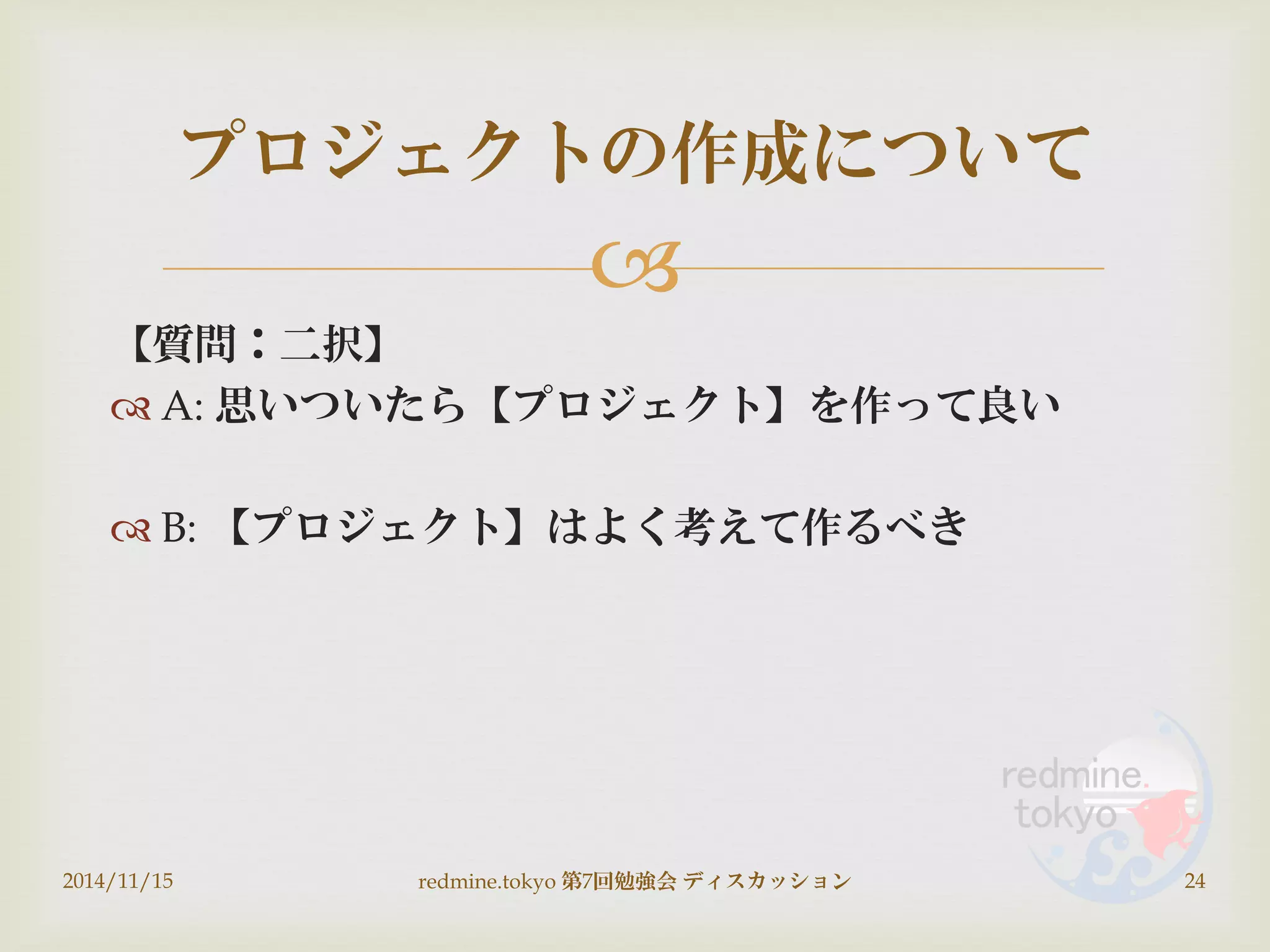 
【質問：二択】
 A: 思いついたら【プロジェクト】を作って良い
 B: 【プロジェクト】はよく考えて作るべき
2014/11/15 redmine.tokyo 第7回勉強会 ディスカッション 24
プロジェクトの作成について
 