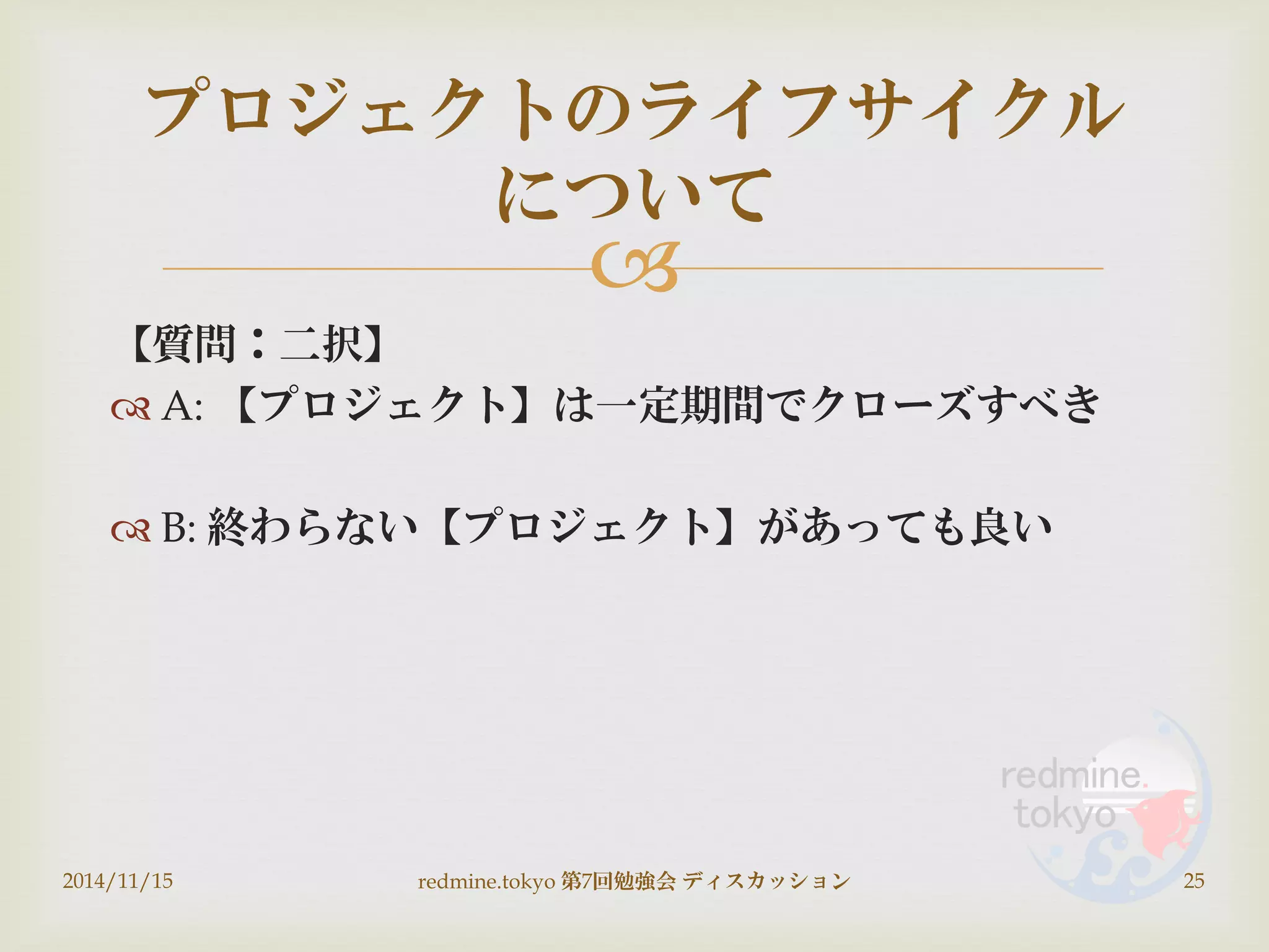 
【質問：二択】
 A: 【プロジェクト】は一定期間でクローズすべき
 B: 終わらない【プロジェクト】があっても良い
2014/11/15 redmine.tokyo 第7回勉強会 ディスカッション 25
プロジェクトのライフサイクル
について
 