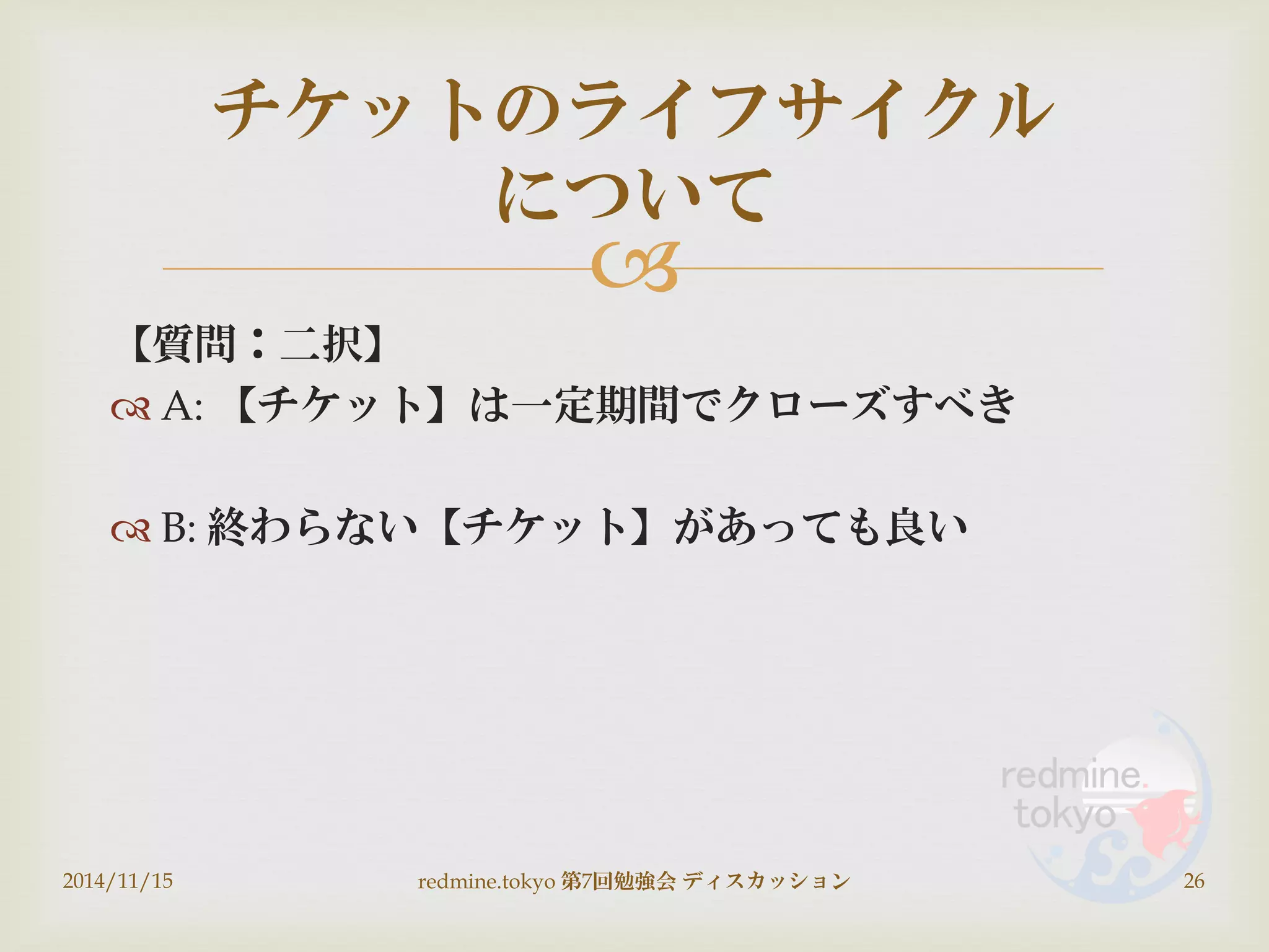 
【質問：二択】
 A: 【チケット】は一定期間でクローズすべき
 B: 終わらない【チケット】があっても良い
2014/11/15 redmine.tokyo 第7回勉強会 ディスカッション 26
チケットのライフサイクル
について
 