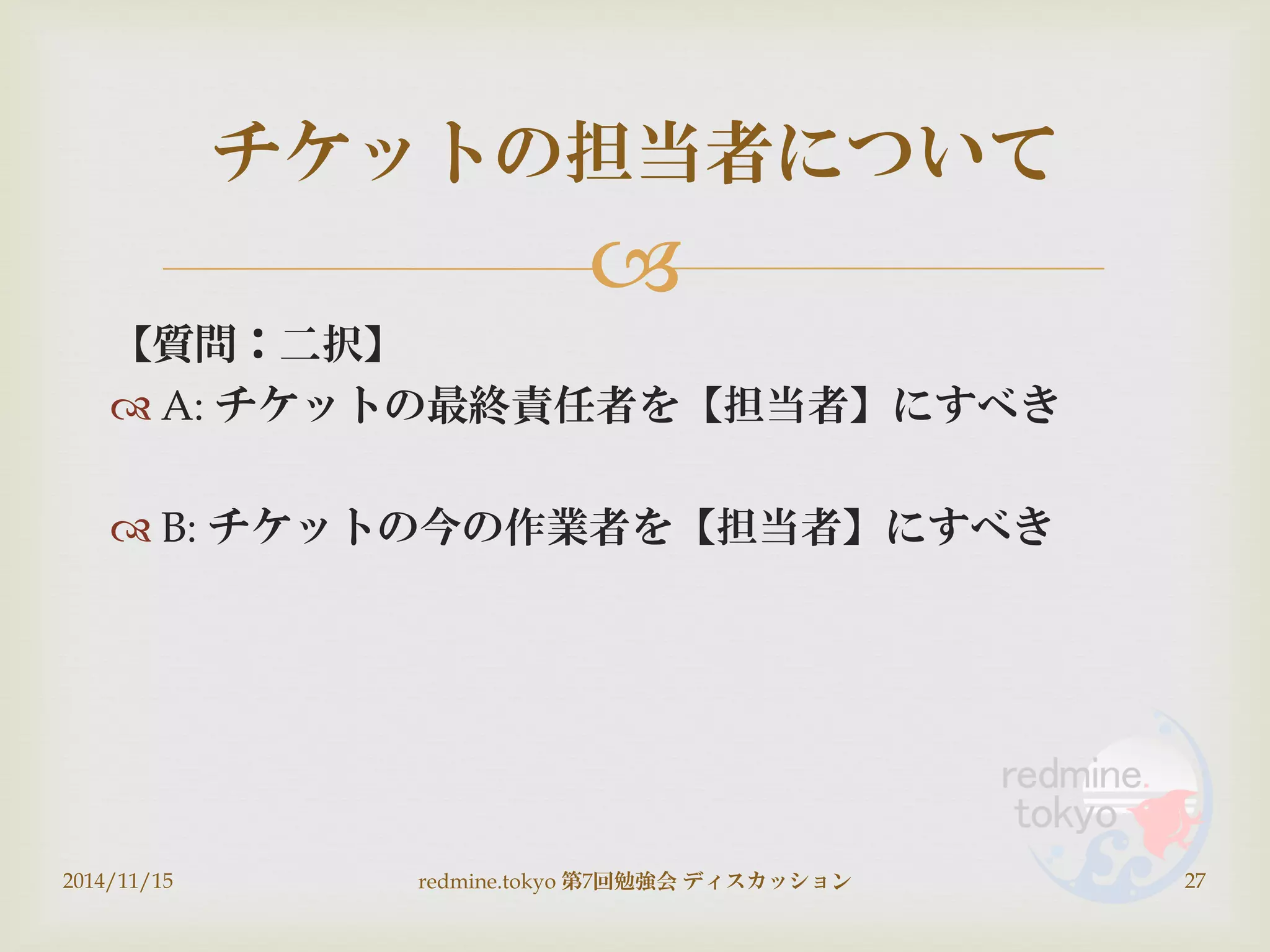 
【質問：二択】
 A: チケットの最終責任者を【担当者】にすべき
 B: チケットの今の作業者を【担当者】にすべき
2014/11/15 redmine.tokyo 第7回勉強会 ディスカッション 27
チケットの担当者について
 