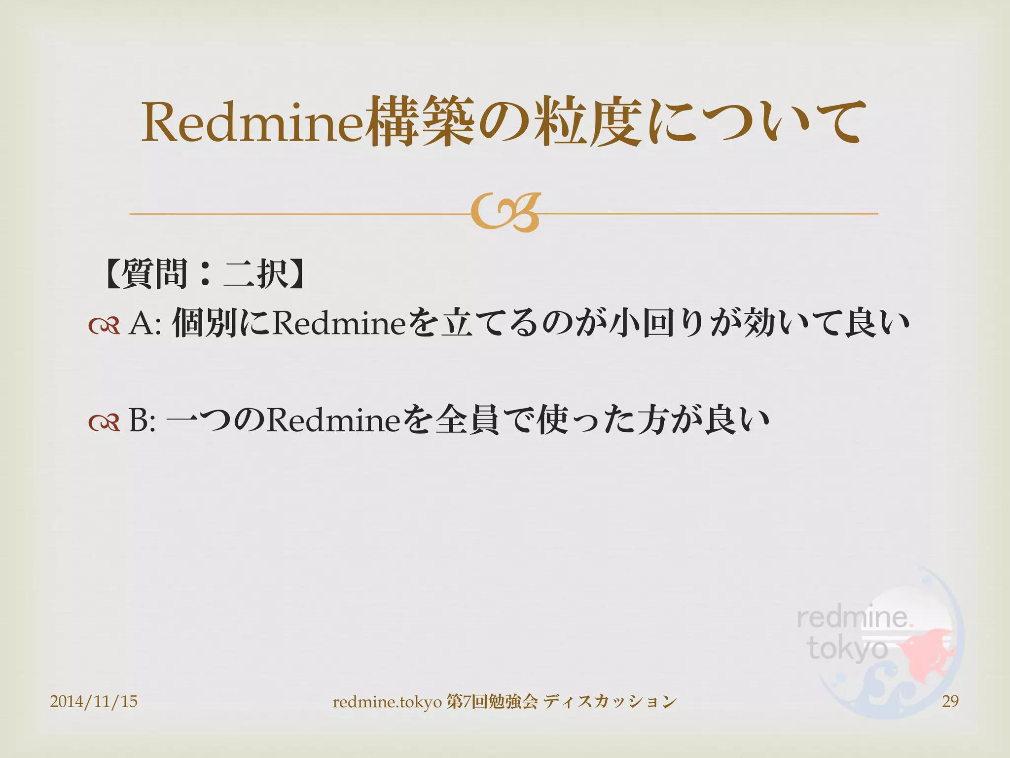 
【質問：二択】
 A: 個別にRedmineを立てるのが小回りが効いて良い
 B: 一つのRedmineを全員で使った方が良い
2014/11/15 redmine.tokyo 第7回勉強会 ディスカッション 29
Redmine構築の粒度について
 