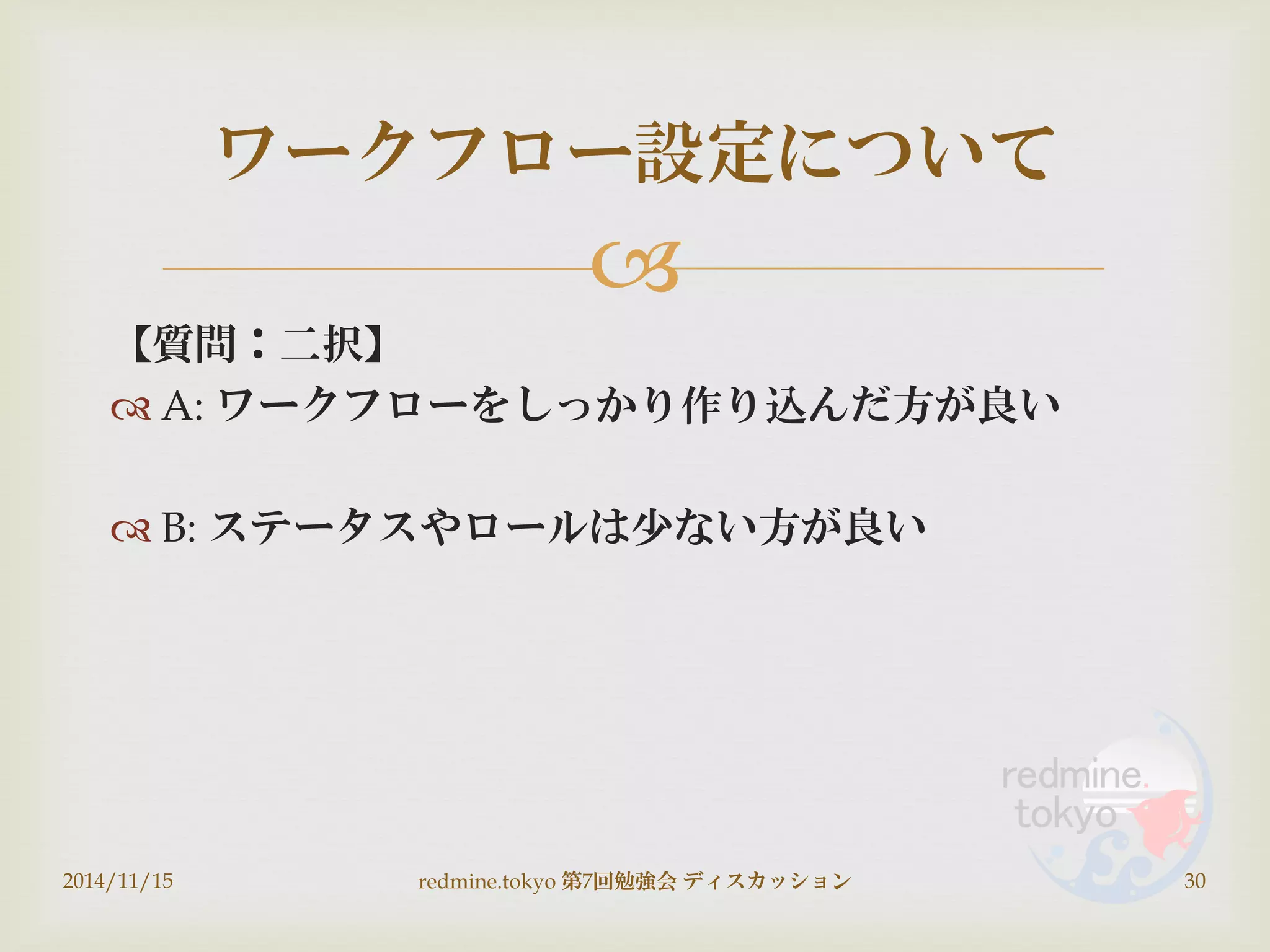 
【質問：二択】
 A: ワークフローをしっかり作り込んだ方が良い
 B: ステータスやロールは少ない方が良い
2014/11/15 redmine.tokyo 第7回勉強会 ディスカッション 30
ワークフロー設定について
 