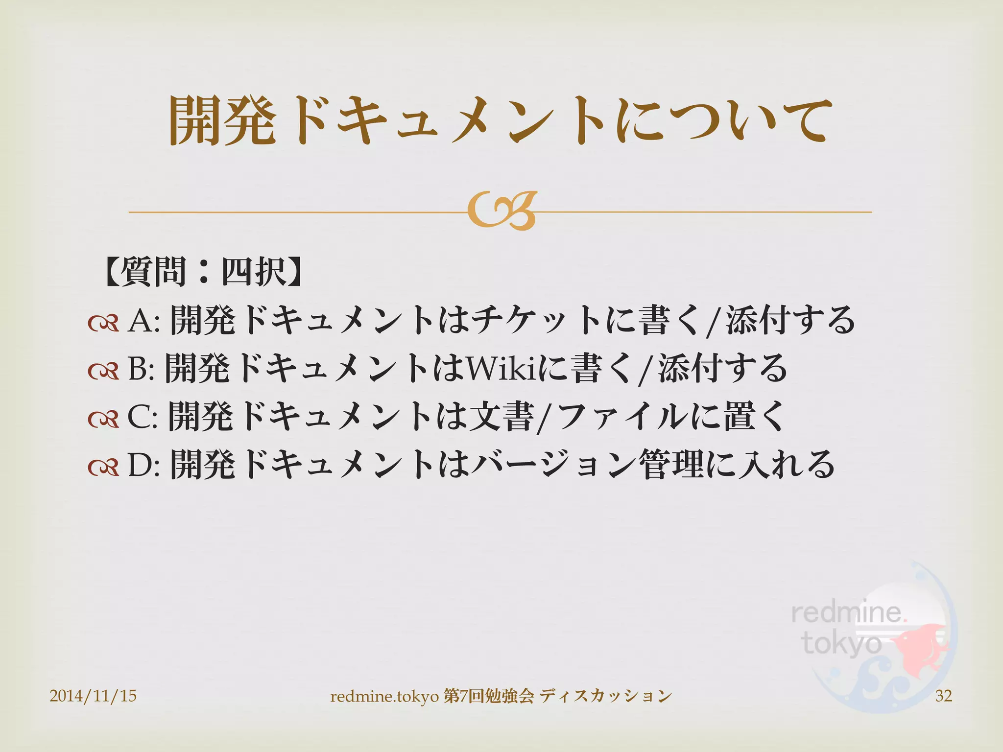 
【質問：四択】
 A: 開発ドキュメントはチケットに書く/添付する
 B: 開発ドキュメントはWikiに書く/添付する
 C: 開発ドキュメントは文書/ファイルに置く
 D: 開発ドキュメントはバージョン管理に入れる
2014/11/15 redmine.tokyo 第7回勉強会 ディスカッション 32
開発ドキュメントについて
 