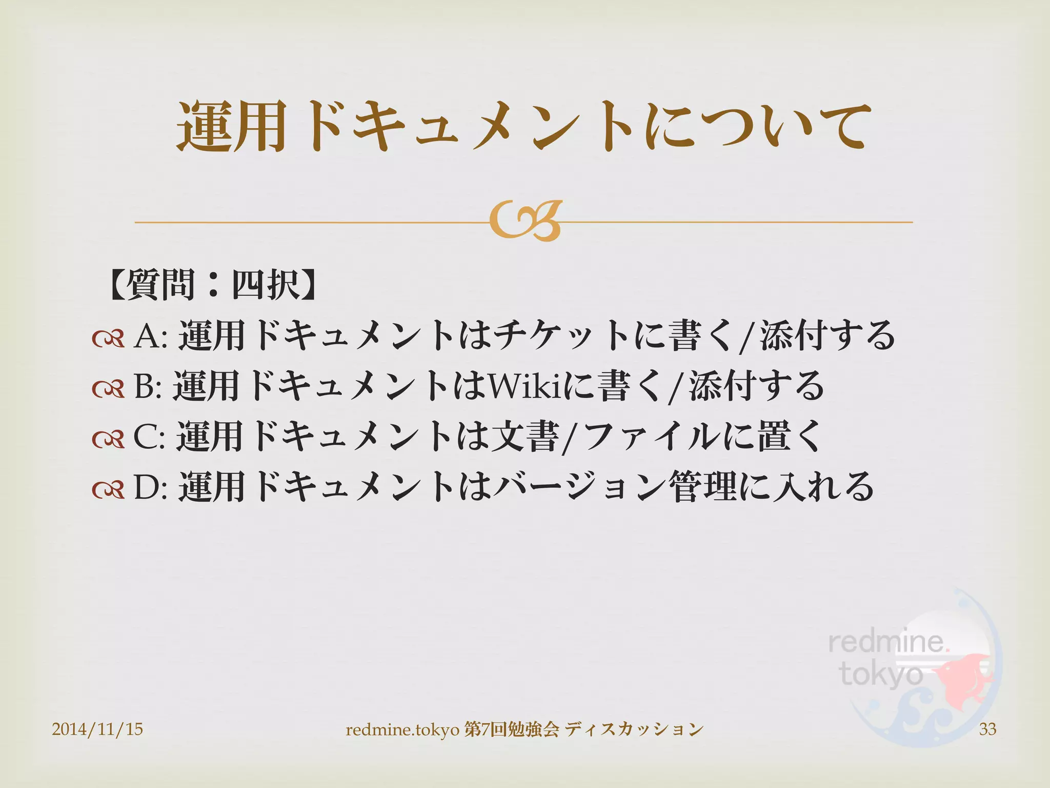 
【質問：四択】
 A: 運用ドキュメントはチケットに書く/添付する
 B: 運用ドキュメントはWikiに書く/添付する
 C: 運用ドキュメントは文書/ファイルに置く
 D: 運用ドキュメントはバージョン管理に入れる
2014/11/15 redmine.tokyo 第7回勉強会 ディスカッション 33
運用ドキュメントについて
 