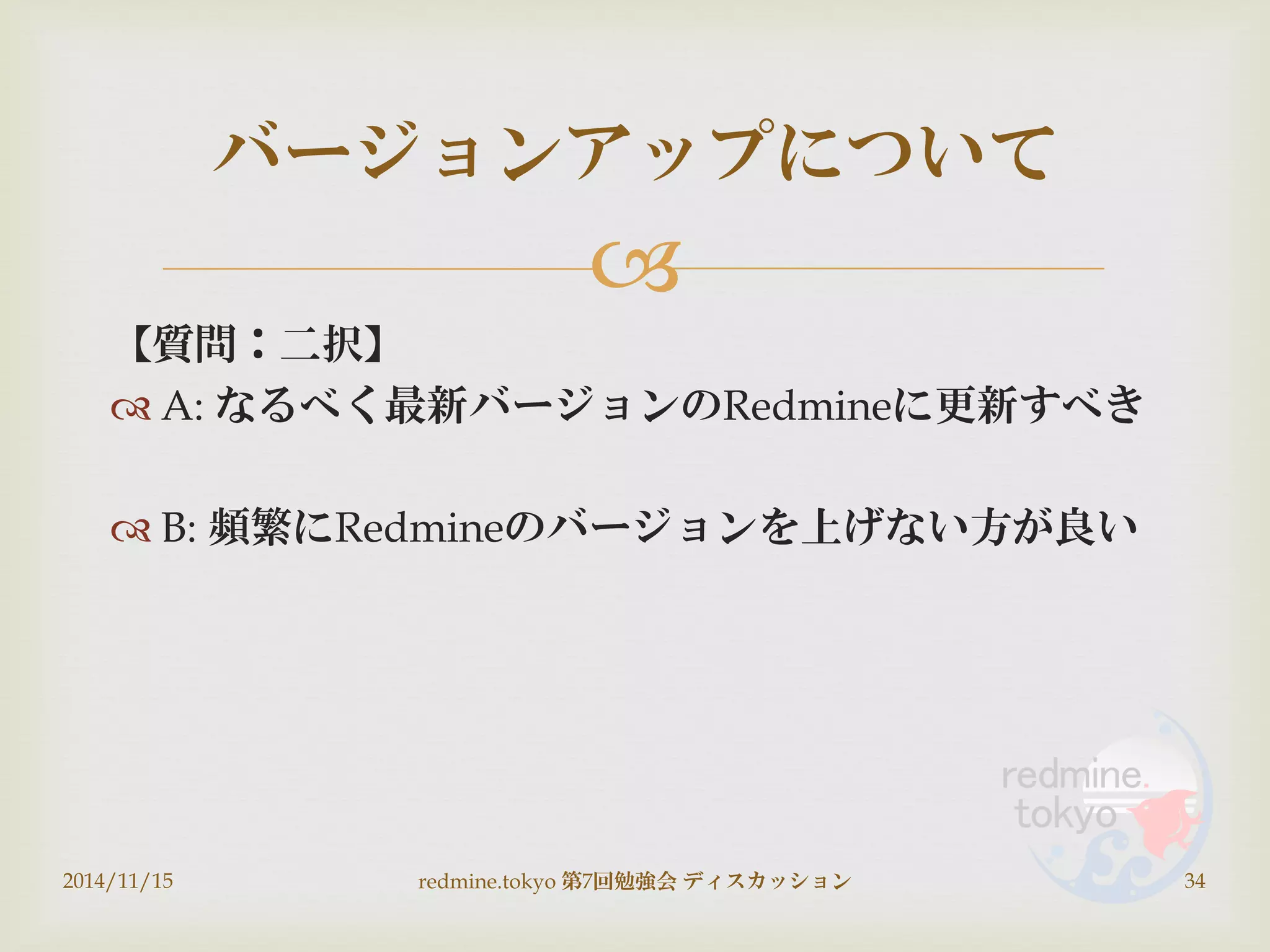 
【質問：二択】
 A: なるべく最新バージョンのRedmineに更新すべき
 B: 頻繁にRedmineのバージョンを上げない方が良い
2014/11/15 redmine.tokyo 第7回勉強会 ディスカッション 34
バージョンアップについて
 