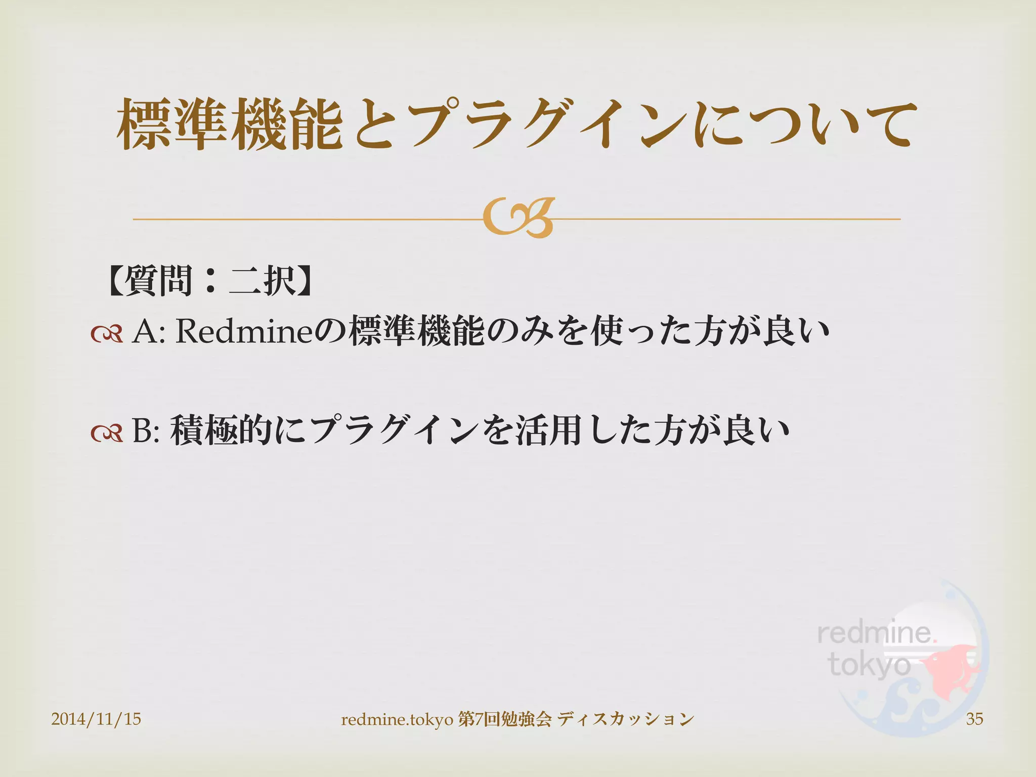 
【質問：二択】
 A: Redmineの標準機能のみを使った方が良い
 B: 積極的にプラグインを活用した方が良い
2014/11/15 redmine.tokyo 第7回勉強会 ディスカッション 35
標準機能とプラグインについて
 