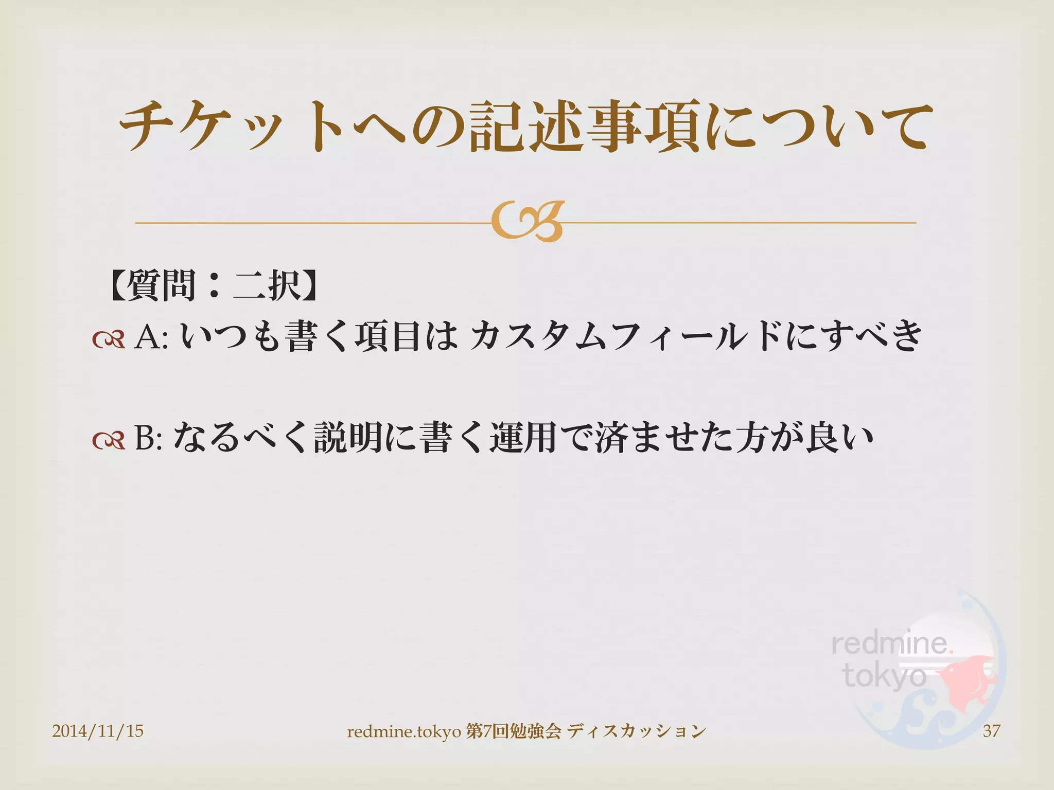 
【質問：二択】
 A: いつも書く項目は カスタムフィールドにすべき
 B: なるべく説明に書く運用で済ませた方が良い
2014/11/15 redmine.tokyo 第7回勉強会 ディスカッション 37
チケットへの記述事項について
 