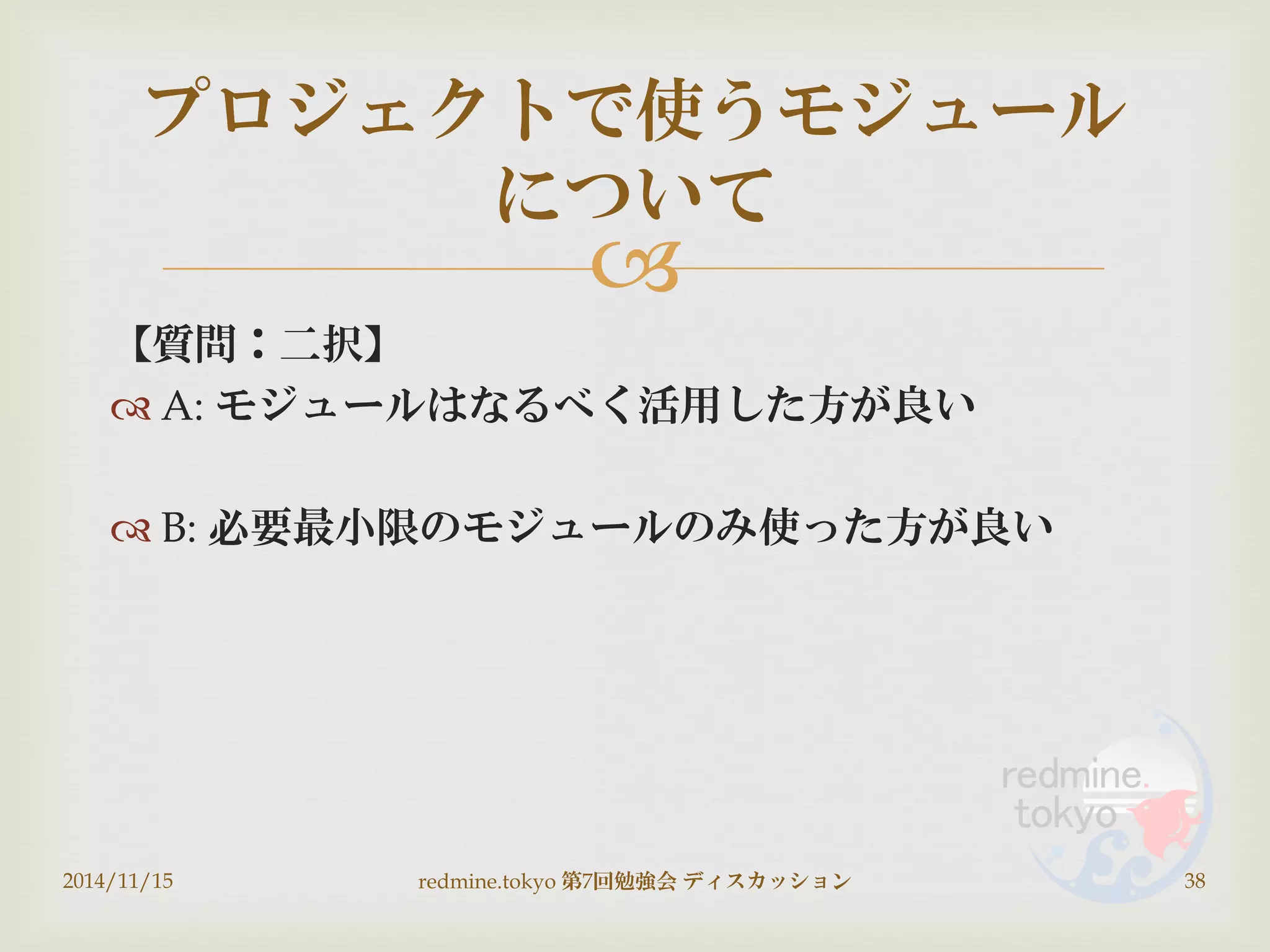 
【質問：二択】
 A: モジュールはなるべく活用した方が良い
 B: 必要最小限のモジュールのみ使った方が良い
2014/11/15 redmine.tokyo 第7回勉強会 ディスカッション 38
プロジェクトで使うモジュール
について
 