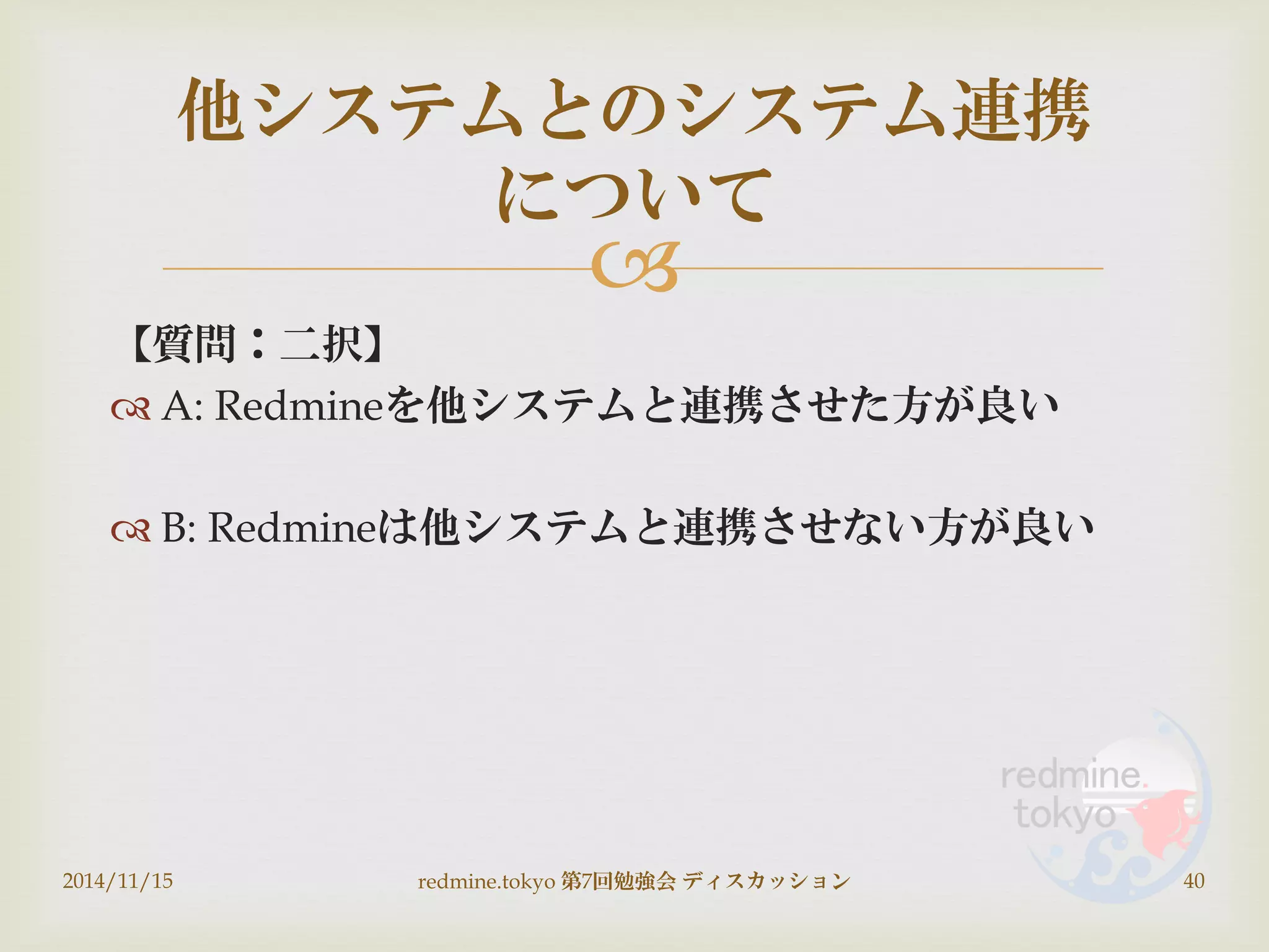 
【質問：二択】
 A: Redmineを他システムと連携させた方が良い
 B: Redmineは他システムと連携させない方が良い
2014/11/15 redmine.tokyo 第7回勉強会 ディスカッション 40
他システムとのシステム連携
について
 