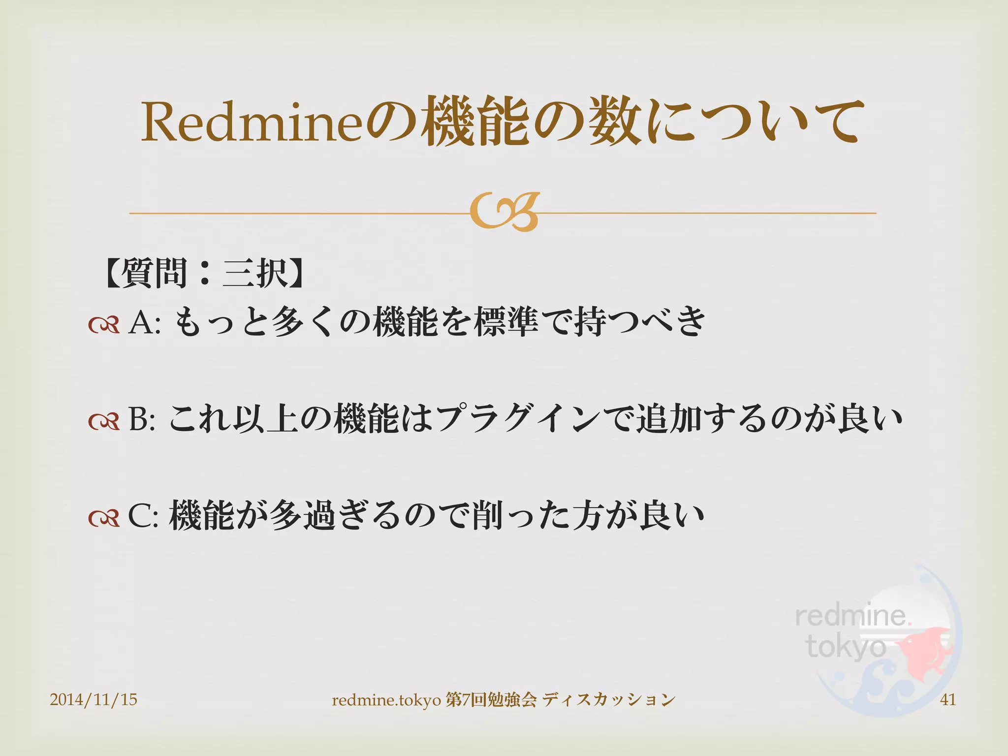 
【質問：三択】
 A: もっと多くの機能を標準で持つべき
 B: これ以上の機能はプラグインで追加するのが良い
 C: 機能が多過ぎるので削った方が良い
2014/11/15 redmine.tokyo 第7回勉強会 ディスカッション 41
Redmineの機能の数について
 