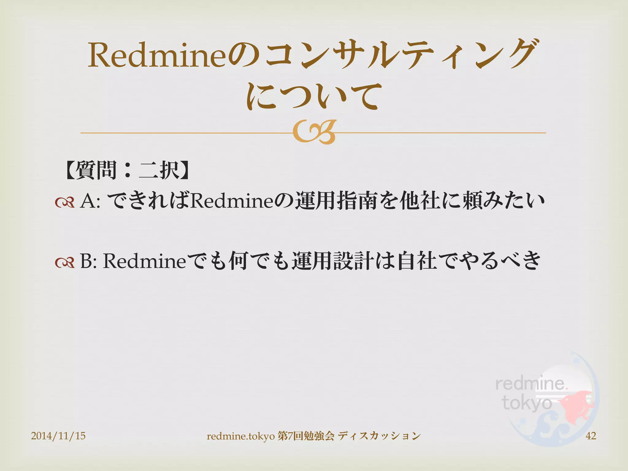
【質問：二択】
 A: できればRedmineの運用指南を他社に頼みたい
 B: Redmineでも何でも運用設計は自社でやるべき
2014/11/15 redmine.tokyo 第7回勉強会 ディスカッション 42
Redmineのコンサルティング
について
 