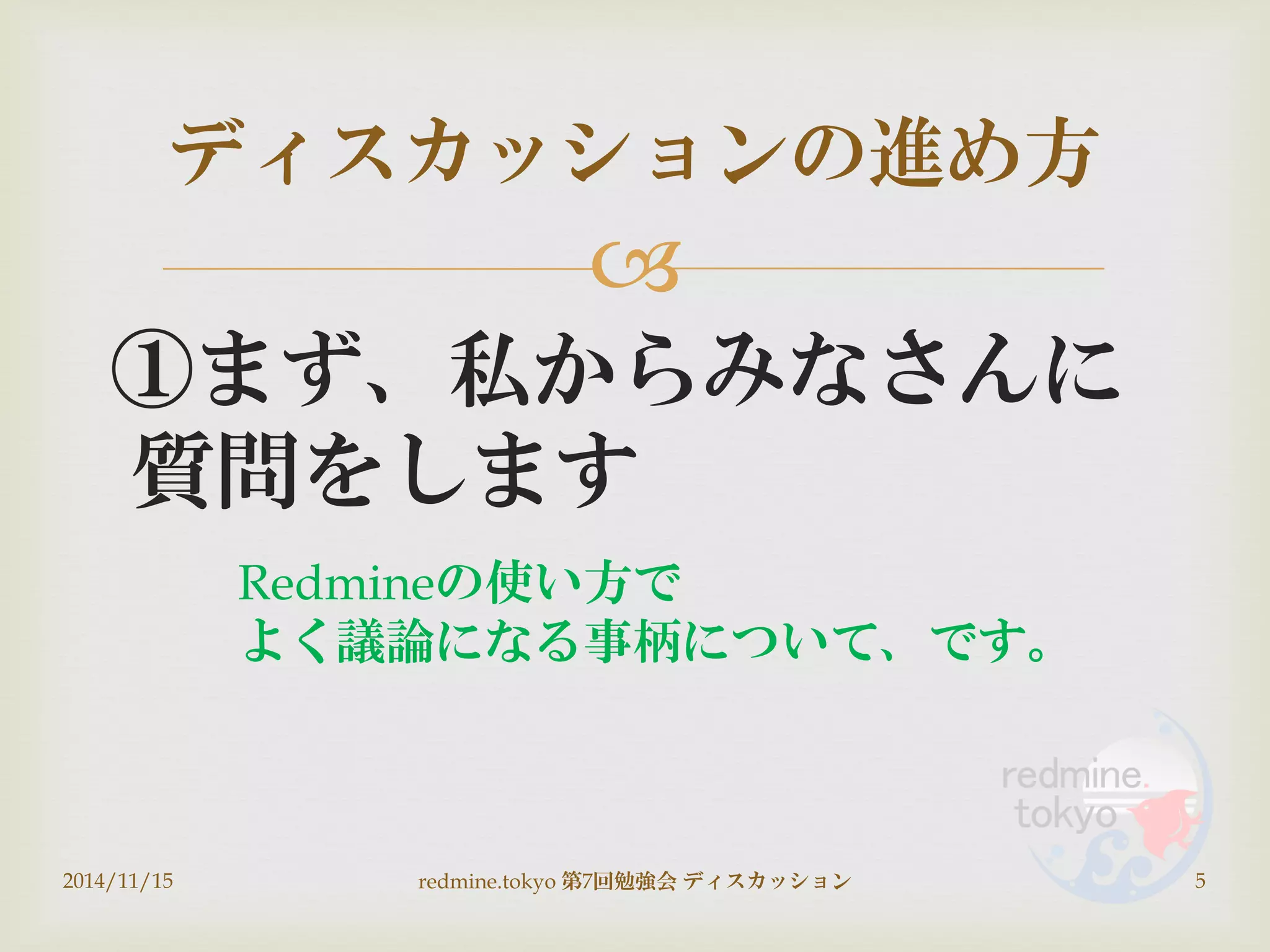 
①まず、私からみなさんに
質問をします
ディスカッションの進め方
2014/11/15 5redmine.tokyo 第7回勉強会 ディスカッション
Redmineの使い方で
よく議論になる事柄について、です。
 