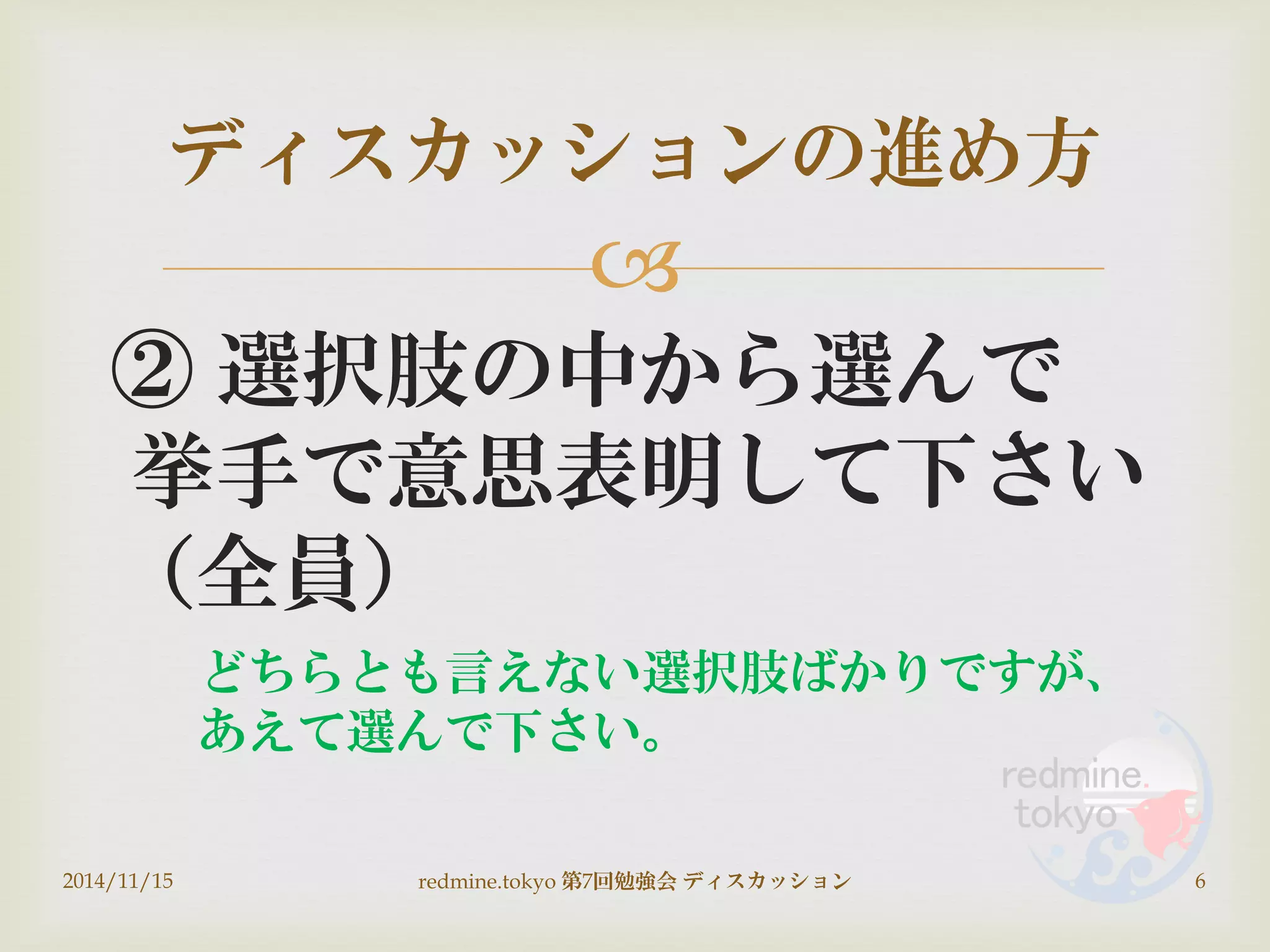 
② 選択肢の中から選んで
挙手で意思表明して下さい
（全員）
ディスカッションの進め方
2014/11/15 6redmine.tokyo 第7回勉強会 ディスカッション
どちらとも言えない選択肢ばかりですが、
あえて選んで下さい。
 