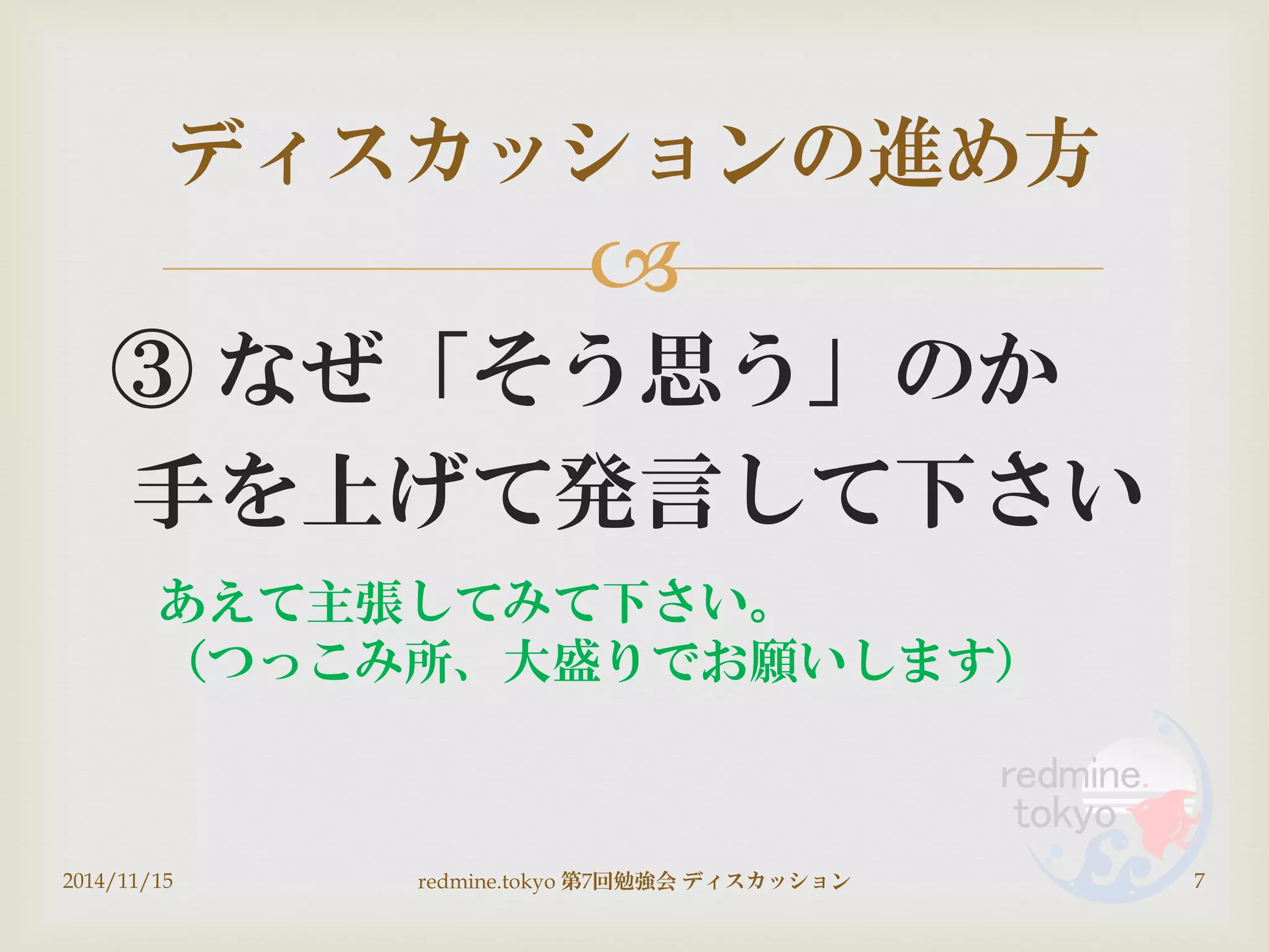 
③ なぜ「そう思う」のか
手を上げて発言して下さい
ディスカッションの進め方
2014/11/15 7redmine.tokyo 第7回勉強会 ディスカッション
あえて主張してみて下さい。
（つっこみ所、大盛りでお願いします）
 