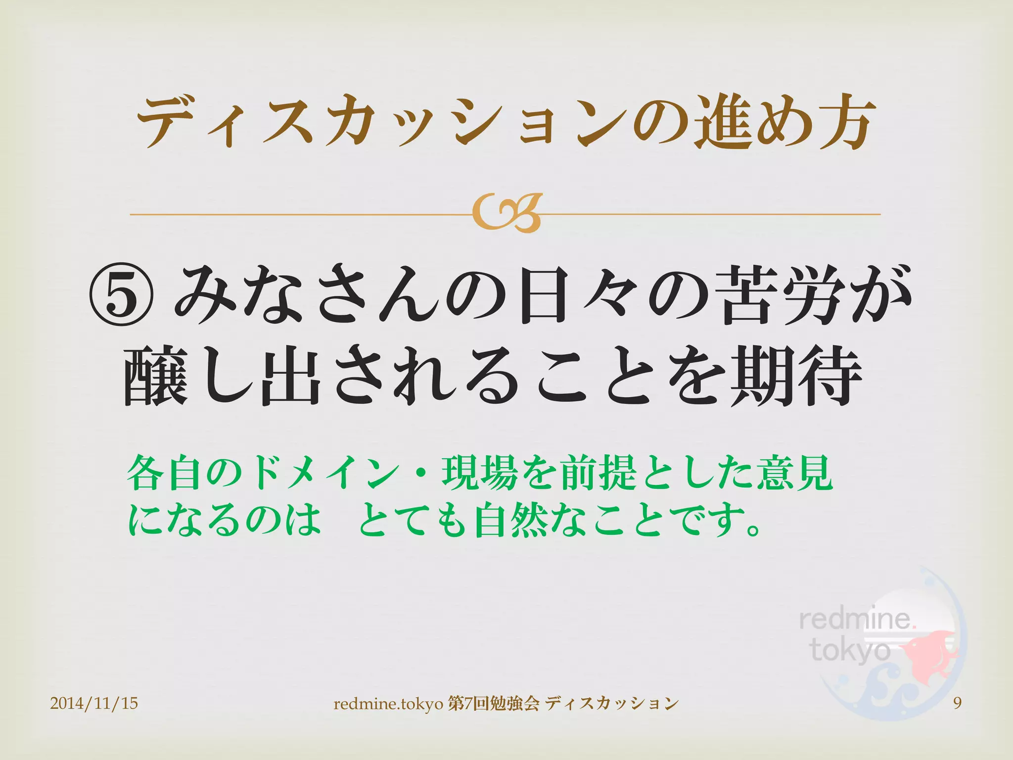 
⑤ みなさんの日々の苦労が
醸し出されることを期待
ディスカッションの進め方
2014/11/15 9redmine.tokyo 第7回勉強会 ディスカッション
各自のドメイン・現場を前提とした意見
になるのは とても自然なことです。
 