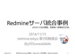 Redmineサーバ統合事例 
(2014/11/30公開版、発表後一部補足訂正有) 
2014/11/15 
redmine.tokyo 第7回勉強会 
@y503unavailable 
2014/11/15 第7回redmine.tokyo 勉強会Redmineサーバ統合事例@y503unavailable 1 
 