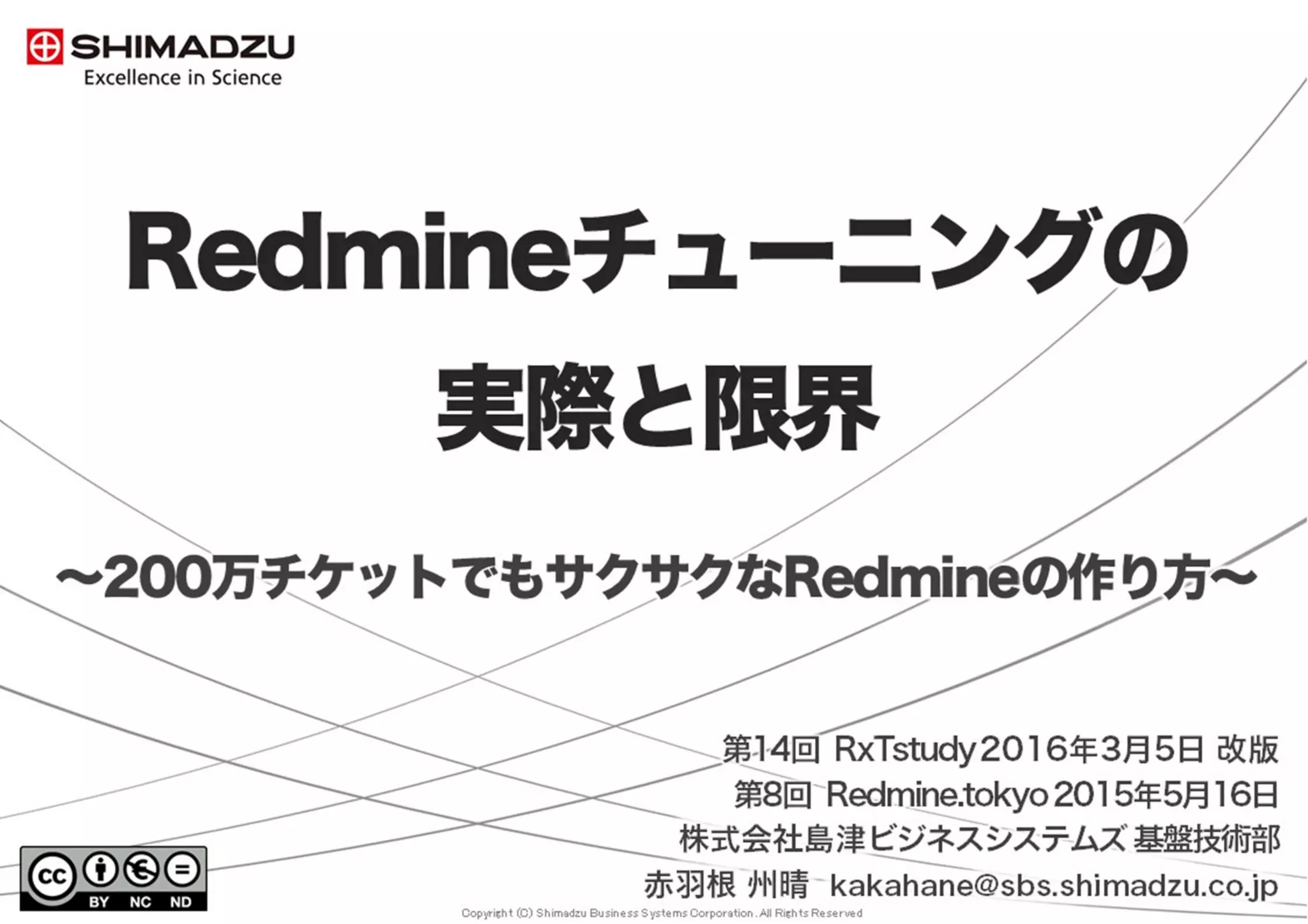 Copyright (C) Shimadzu Business Systems Corporation. All Rights Reserved
Redmineチューニングの
実際と限界
〜200万チケットでもサクサクなRedmineの作り方〜
第1版 2015年5月16日 第 8回 Redmine.Tokyo
第2版 2016年3月 5日 第14回 RxTstudy
第3版 2017年8月26日 第17回 Redmine大阪
株式会社島津ビジネスシステムズ 基盤技術部
赤羽根 州晴 kakahane@sbs.shimadzu.co.jp
 
