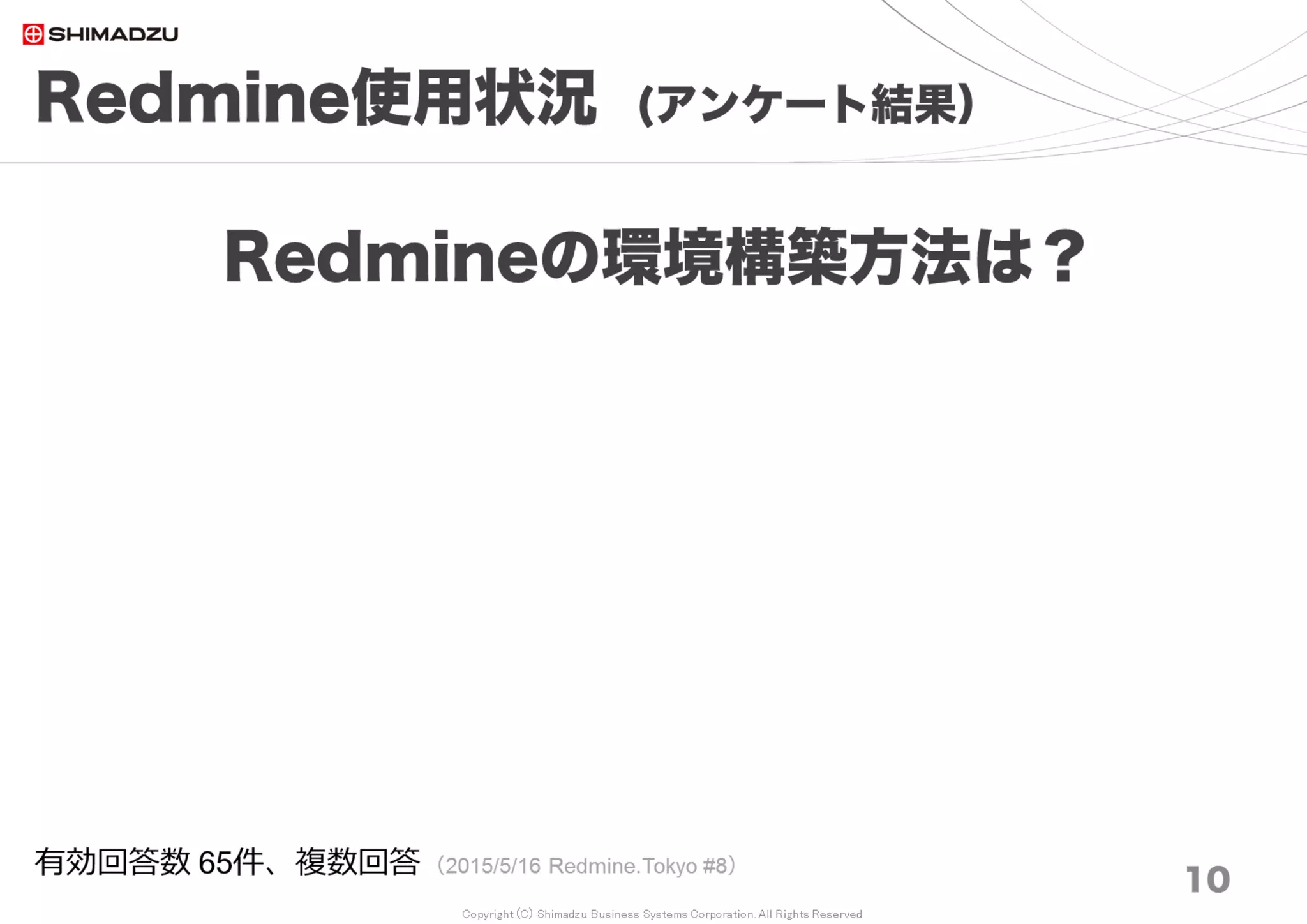 Copyright (C) Shimadzu Business Systems Corporation. All Rights Reserved
Redmine使用状況 (アンケート結果）
10
Redmineの環境と構築方法は？
有効回答数 62件、複数回答 （2017/8/26 Redmine大阪 #17）
ソース入手
（Linux), 21%
使用していない,
19%
Bitnami(Window
s), 15%
Bitnami(Linux),
11%
ソース入手
（Win), 11%
11%
6%
4%
0% ソース入手（Linux)
使用していない
Bitnami(Windows)
Bitnami(Linux)
ソース入手（Win)
その他
クラウドサービス
VMイメージ
RPM等パッケージ
ソース入手（MacOS)
ソース入手（JRuby)
ALMinium
UNIX Like ：48％
Windows ：32％
その他 ：20％
 
