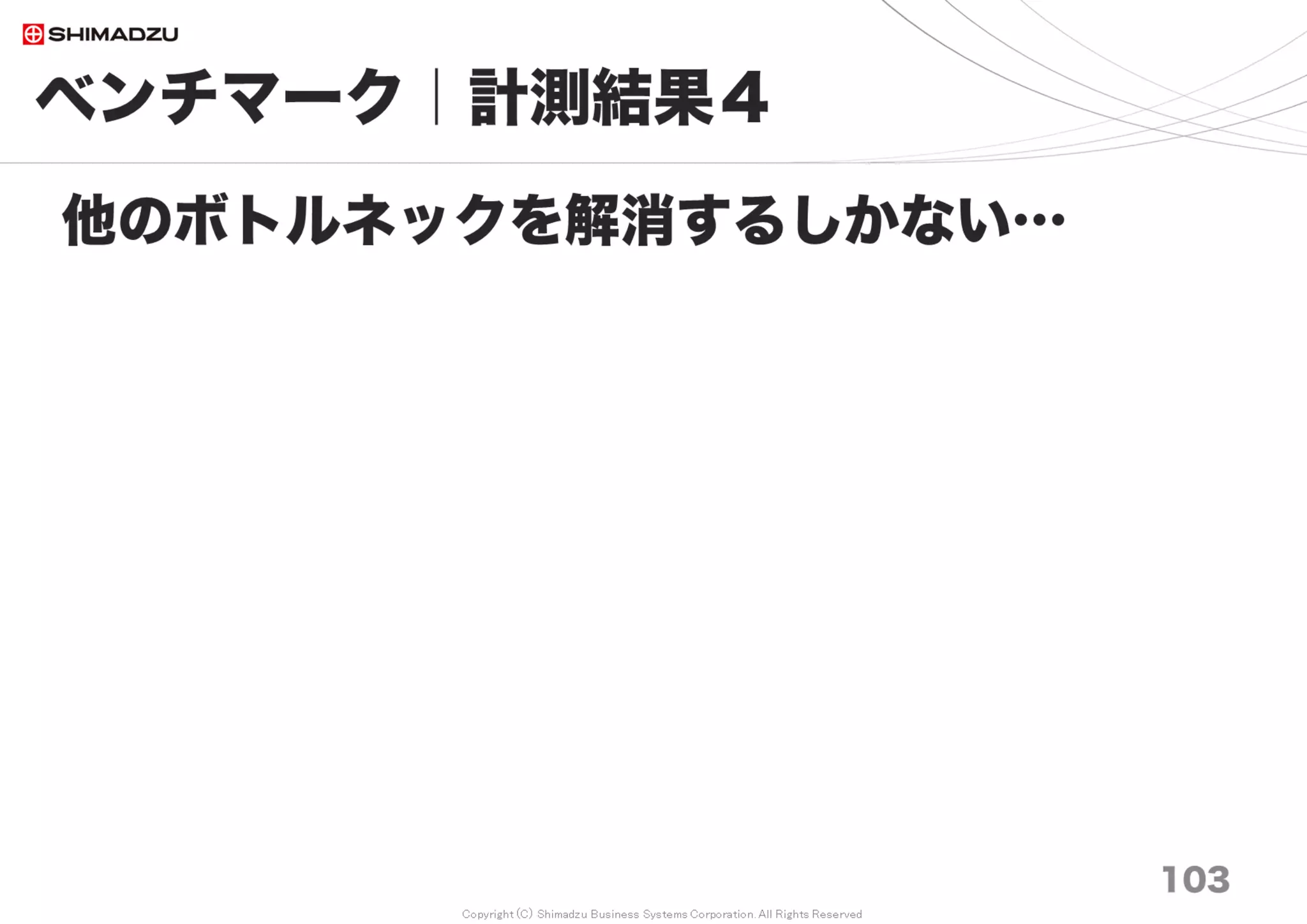 Copyright (C) Shimadzu Business Systems Corporation. All Rights Reserved
10万
0.1M
20万
0.2M
30万
0.3M
50万
0.5M
70万
0.7M
100万
1M
150万
1.5M
200万
2M
平均
AVG
Redmine 3.0
非索引型
No Index
No Cash 23.5 39.6 61.4 100.4 143.2 206.9 5,415.2 6,203.4 1,524
BP Save & Load 17.1 32.5 52.7 80.6 112.6 162.6 5,355.9 3,601.6 1,177
Full Cash 0.4 0.6 0.8 1.2 1.6 2.3 2.7 3.3 2
Redmine 3.3
非索引型
No Index
No Cash 1.6 3.0 4.6 7.5 8.1 11.9 224.0 295.7 70
BP Save & Load 1.1 1.9 2.9 4.7 8.0 11.8 169.4 222.0 53
Full Cash 0.5 0.9 1.2 2.1 2.9 4.5 6.1 8.3 3
Redmine 3.3
索引型
FTS Indices
No Cash 0.5 0.9 1.2 2.0 2.7 3.8 6.0 8.0 3
BP Save & Load 0.4 0.7 0.9 1.5 2.1 2.9 4.5 6.0 2
Full Cash 0.4 0.6 0.8 1.2 1.7 2.4 3.8 4.9 2
ベンチマーク｜計測結果７
103
FTS 応答性能の計測
調査日 2017/7
全文検索 所用時間（秒 sec）
 