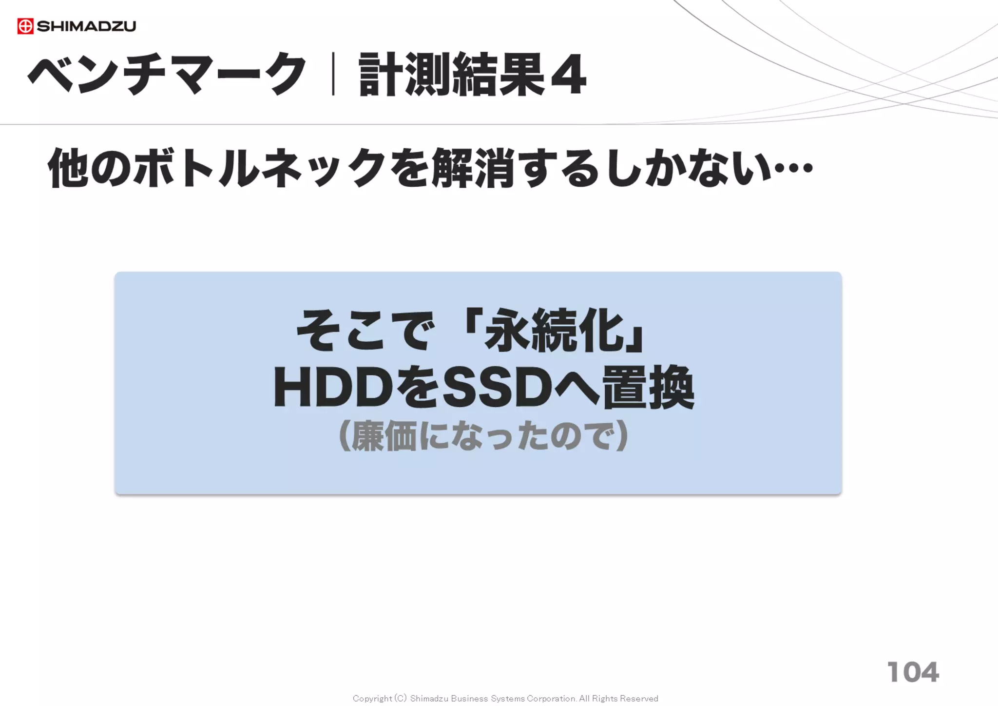 Copyright (C) Shimadzu Business Systems Corporation. All Rights Reserved
10万
0.1M
20万
0.2M
30万
0.3M
50万
0.5M
70万
0.7M
100万
1M
150万
1.5M
200万
2M
平均
AVG
Redmine 3.0
非索引型
No Index
No Cash 23.5 39.6 61.4 100.4 143.2 206.9 5,415.2 6,203.4 1,524
BP Save & Load 17.1 32.5 52.7 80.6 112.6 162.6 5,355.9 3,601.6 1,177
Full Cash 0.4 0.6 0.8 1.2 1.6 2.3 2.7 3.3 2
Redmine 3.3
非索引型
No Index
No Cash 1.6 3.0 4.6 7.5 8.1 11.9 224.0 295.7 70
BP Save & Load 1.1 1.9 2.9 4.7 8.0 11.8 169.4 222.0 53
Full Cash 0.5 0.9 1.2 2.1 2.9 4.5 6.1 8.3 3
Redmine 3.3
索引型
FTS Indices
No Cash 0.5 0.9 1.2 2.0 2.7 3.8 6.0 8.0 3
BP Save & Load 0.4 0.7 0.9 1.5 2.1 2.9 4.5 6.0 2
Full Cash 0.4 0.6 0.8 1.2 1.7 2.4 3.8 4.9 2
ベンチマーク｜計測結果７
104
FTS 応答性能の計測
調査日 2017/7
全文検索 所用時間（秒 sec）
非索引型の全文検索は10～20万チケットで性能限界に到達する。
 