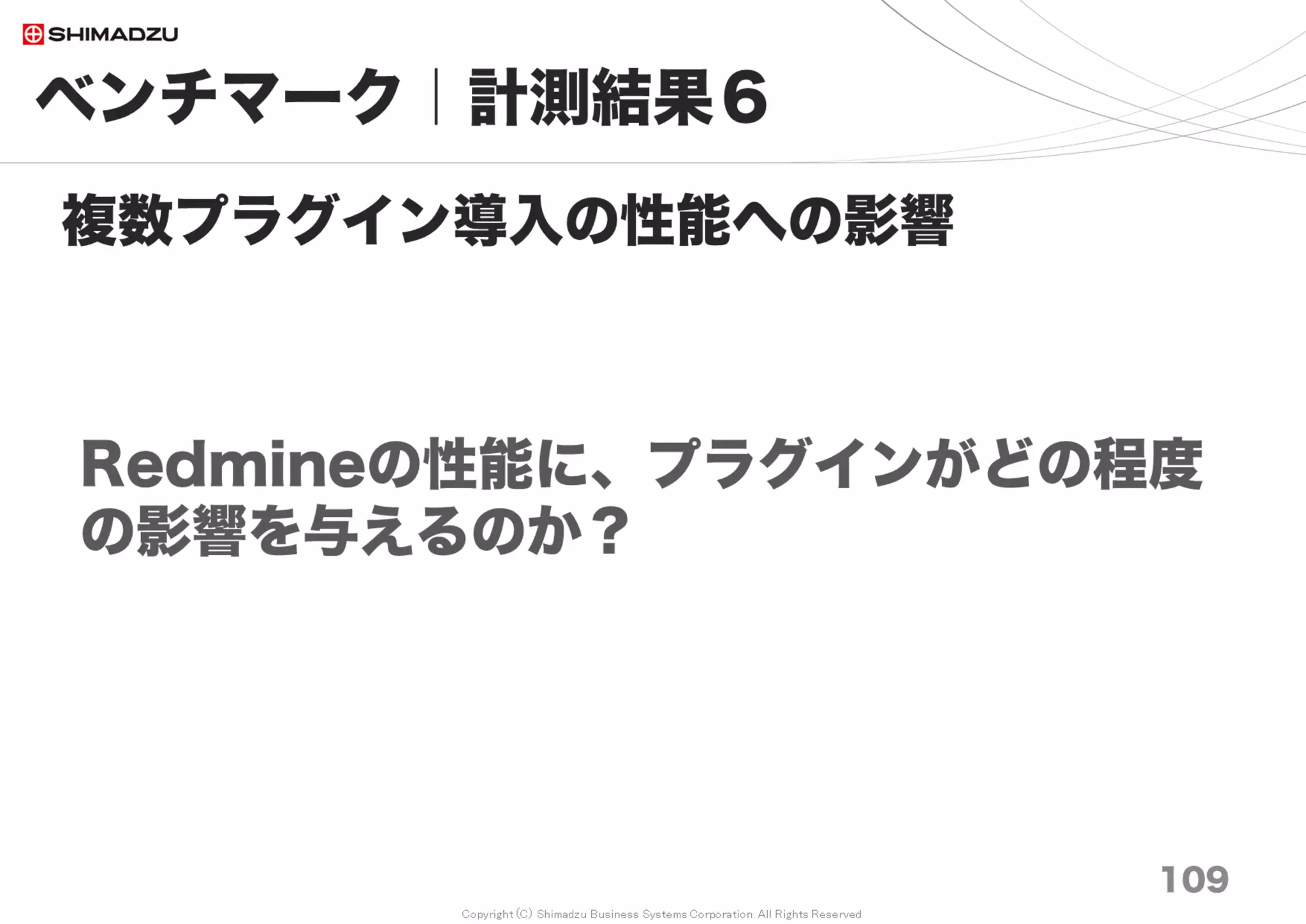 Copyright (C) Shimadzu Business Systems Corporation. All Rights Reserved
ベンチマーク｜計測結果８
109
Redmine3.4は200万チケットでも
“サクサク”なのか？
0
100
200
300
400
500
600
700
800
900
1000
10万 20万 30万 50万 70万 100万 150万 200万
チケット表示（小）
チケット表示（大）
チケット表示（中）
チケット一覧
プロジェクトTop
プロジェクト一覧
ログイン画面
Redmine Top
ms
①全文検索 20秒
Full_Text_Search Plugin
②DB始動時の暖機運転5分
MySQL5.6, Postgres9.4に対策有り
(BufferPool dump/Restore)
調査日 2017/7
③BufferPool
8GB以上必須
 