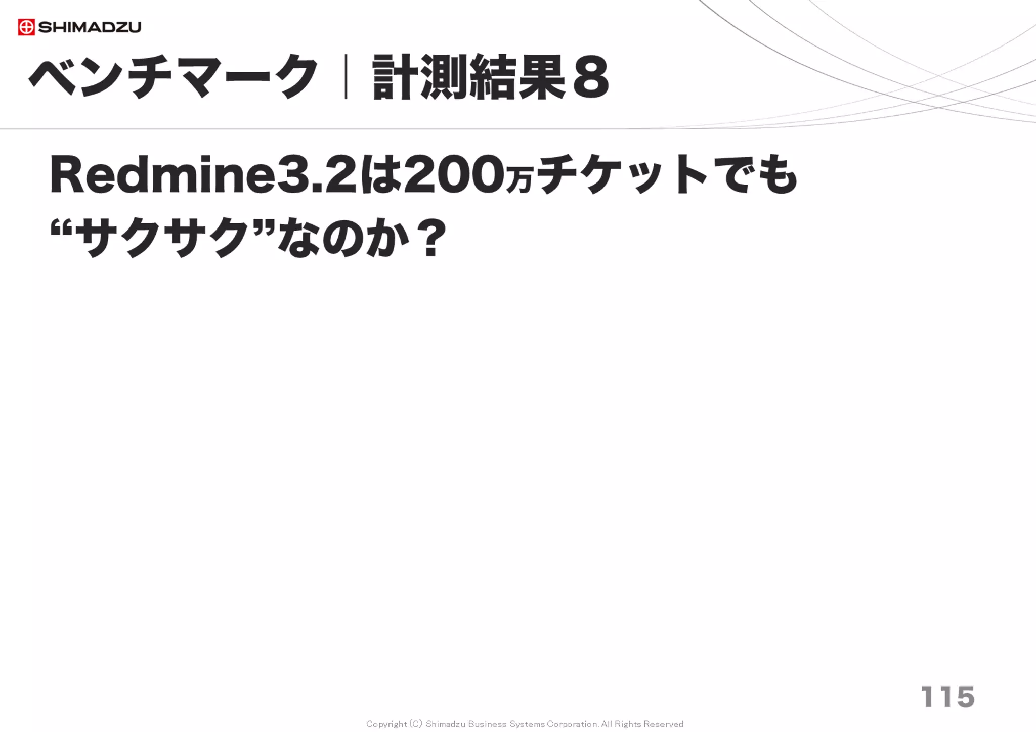 Copyright (C) Shimadzu Business Systems Corporation. All Rights Reserved
チューニングチェックリスト20 １／２
115
１）Memory搭載・設定 DBMSに十分なキャッシュメモリを付与
２）Disk I/O HDD→ SSD
３）CPUコア数と同時並行処理数
４）OS選択 Linux ／ 起動プロセスとパッケージは必要最低限に削ぎ落とす。
５）DBMS選択 MySQL, Postgresql を使用して、必ず設定値を変更。
６）通信データ圧縮 Apache等 HTTP/1.1 Compression
７）Rubyバージョン利用可能な最新版を使用
1.9 < 2.0 < < < 2.1 < 2.2 < 2.3 << 2.4
８）Webアプリケーションサーバー選択
WEBrick < < < Thin < < Passenger4 ≒ Passenger5
９）通信経路の狭帯域対策
10M/bps → 1G/bps (ケーブル交換、装置交換)
同一サーバーに置くことで通信帯域を広くする。Local Loopback は最速のNIC
１０）通信装置の性能向上
Normal-HubをSwitching-Hubへ交換しコリジョンによる通信効率低下を回避
１１）Subversionリポジトリの同期トリガを変更
 