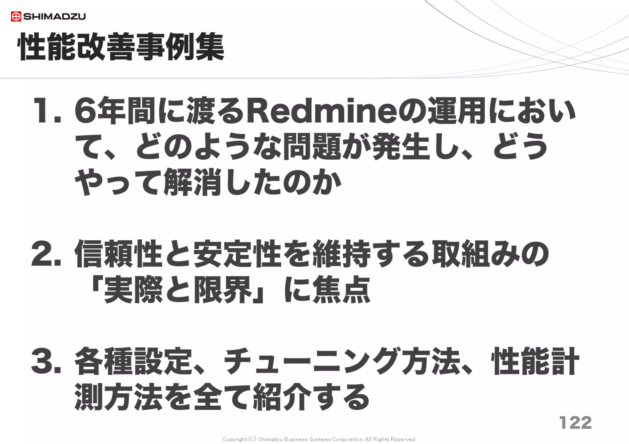 Copyright (C) Shimadzu Business Systems Corporation. All Rights Reserved
事例３）【性能】検索が遅い
122
１）MySQLメモリチューニング
・メモリをできるだけ積み込む
・全インデックス、全データをオンメモリにする
２）カスタムフィールドの設定
「検索対象」の数が多いと極端に性能が落ちる
【チューニング要素】
・H/W: Memory, CPU
・S/W: DBMS, Redmine
 