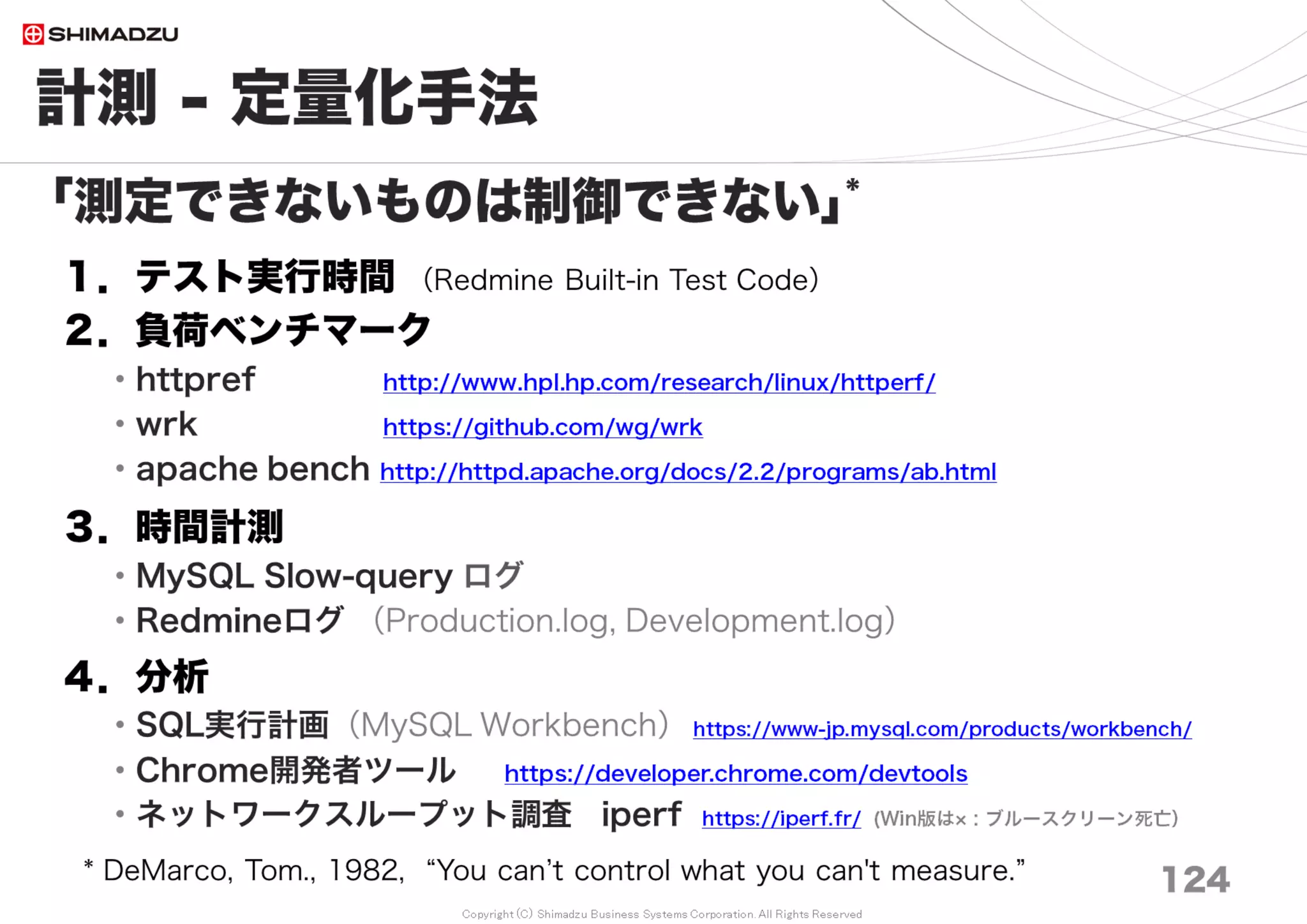 Copyright (C) Shimadzu Business Systems Corporation. All Rights Reserved
事例４）【性能】画面応答が遅い
124
５）メール非同期送信（Async）
通知先が多い ／ メールサーバー（MTA）が遅い
６）Plugin導入数
導入数が多いと遅くなる。
大量データの応答性能まで考慮されているPluginはそう多くない。
７）通信データの圧縮
HTTP1.1/Compression （最大10倍速）
【チューニング要素】
・H/W: HDD, Memory, CPU
・S/W: OS, DBMS, Http Server, Ruby, WebAppServer
・N/W: 通信帯域, Switching-Hub
 