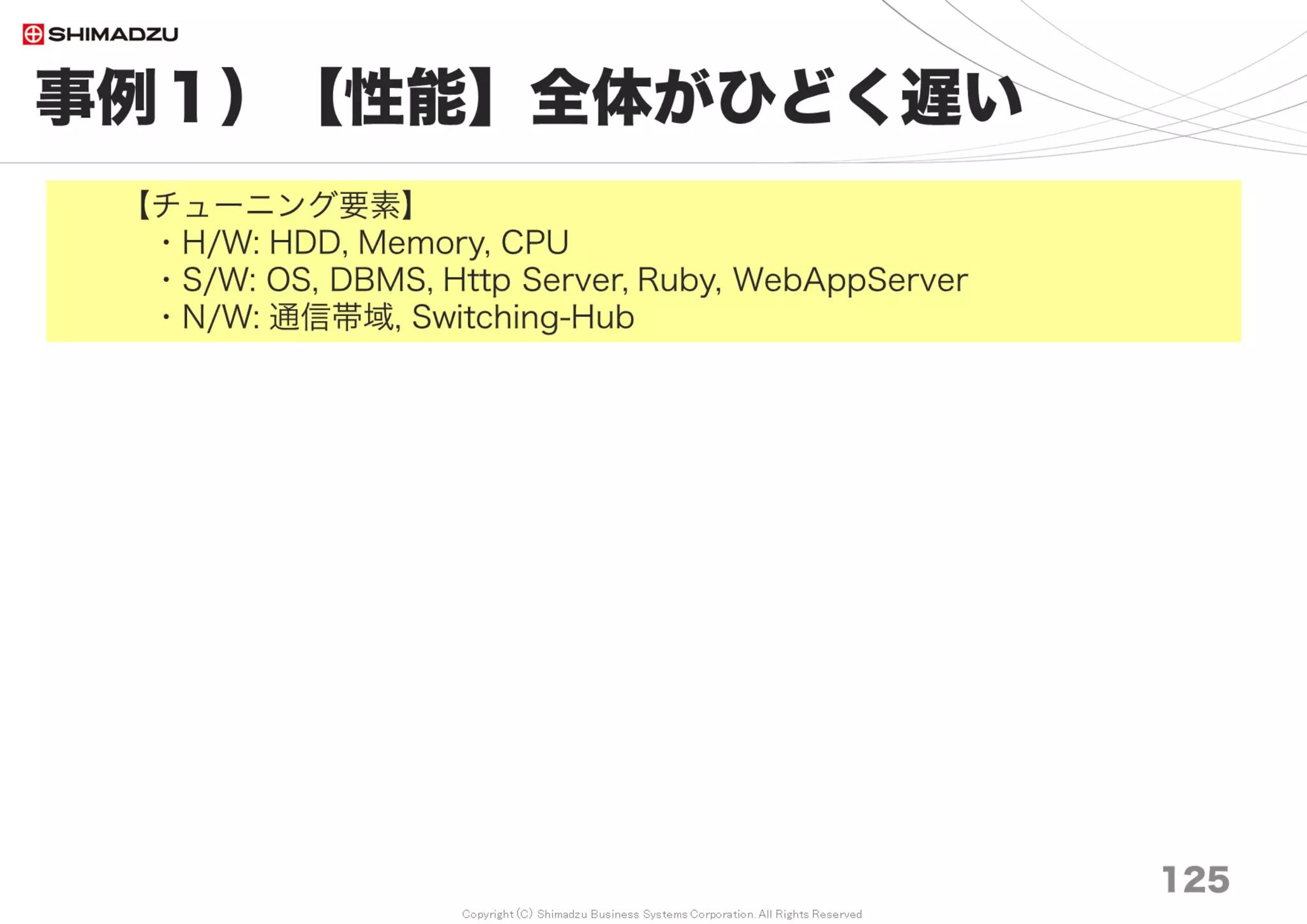 Copyright (C) Shimadzu Business Systems Corporation. All Rights Reserved
事例５）【性能】特定プラグインが遅い
125
【チューニング要素】
・H/W: Memory, CPU
・S/W: DBMS, Ruby, WebAppServer
- 多くのプラグインは大量のデータ処理を想定していない。
極端に遅い場合はチューニングを施し、作者にパッチを送付できる。
処理遅延の原因は、SQL／コード実装／データ設計の３系統に大別できる。
SQLとコード実装は何とか対処もできるが、データ設計は大がかりな変更を
伴うので、テストコードが無ければ諦める。
- 例）Work Time 10倍速（画面応答 12秒 → 1秒）
プルリク https://bitbucket.org/tkusukawa/redmine_work_time/pull-request/17
・SQL調査手順
SlowクエリやSQL実行計画の調査方法はDBMS製品毎に異なるが、
類似機能は必ず存在する。
参考資料）Yahoo Japan社内向けDBチューニングセミナー
http://www.slideshare.net/techblogyahoo/mysql-58540246
・アプリコード調査手順（今回は実施せず）
・データ設計調査手順 （今回は実施せず）
 