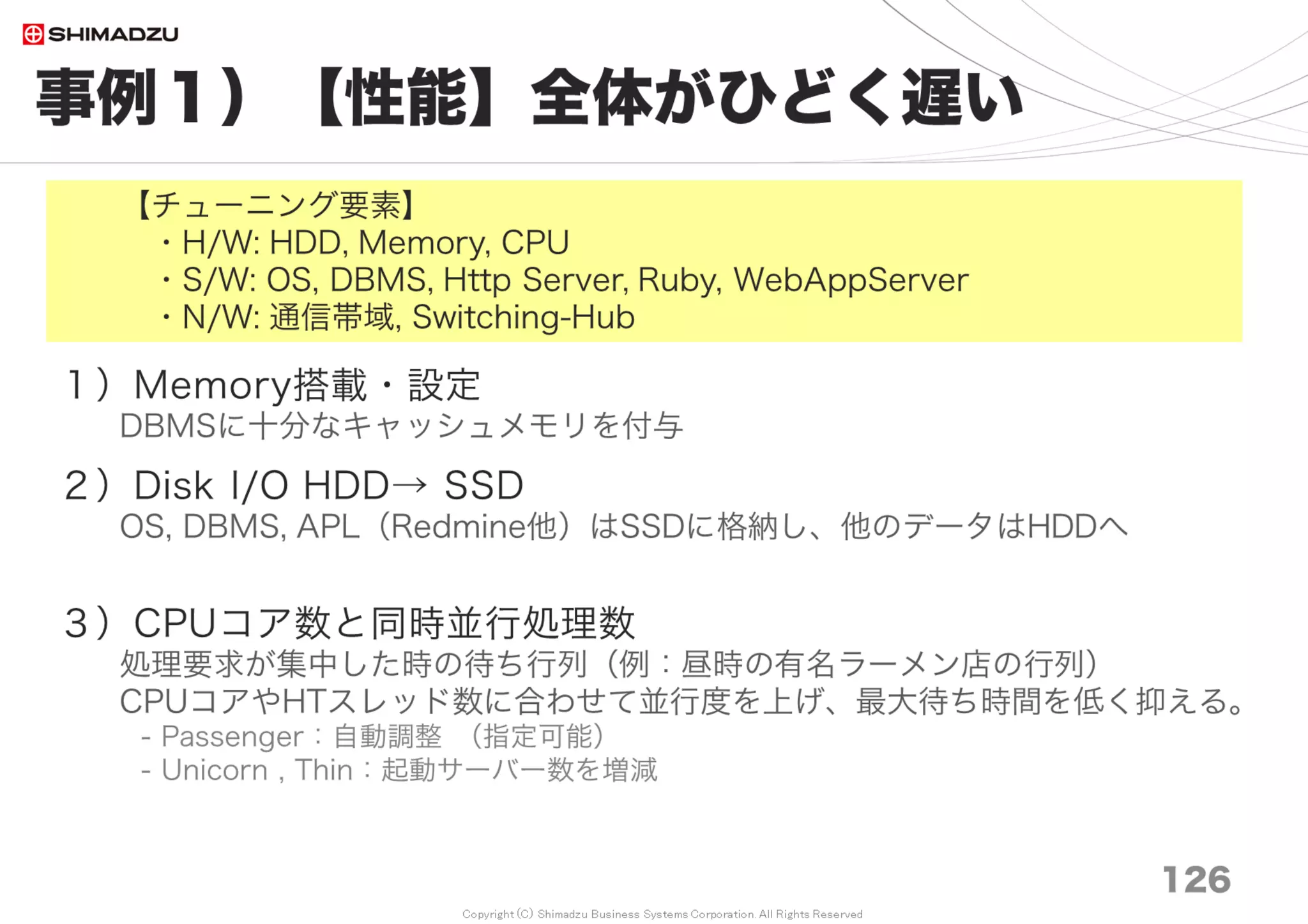 Copyright (C) Shimadzu Business Systems Corporation. All Rights Reserved
事例６）【信頼性】不安定で手間がかかる
126
１）3歩遅れの「枯れた技術」
末尾が3になったら導入 例）Redmine 3.4.3
２）Windows <<< Linux OS
両方面倒を見てきたが、Ruby, Rails はWindowsで制限が多い（印象）
３）RedmineUpdateの工夫
新旧の環境を並立させて動作を確認し、準備が整ったら切り替える
４）OSS パッチの取込み
（Redmineに限って言えば）性能が改善され、問題は解消している。
Gitの追跡ブランチモードで git cloneしてLocal変更との共存を確保しつつ、
git pull だけでパッチを取りこめる。
例）mkdir /var/lib/its/rm34_its
cd /var/lib/its/rm34_its
git clone https://github.com/redmine/redmine.git .
git checkout -b 3.4-stable-local origin/3.4-stable
【チューニング要素】
・H/W: Memory, CPU
・S/W: DBMS, Ruby, WebAppServer
 