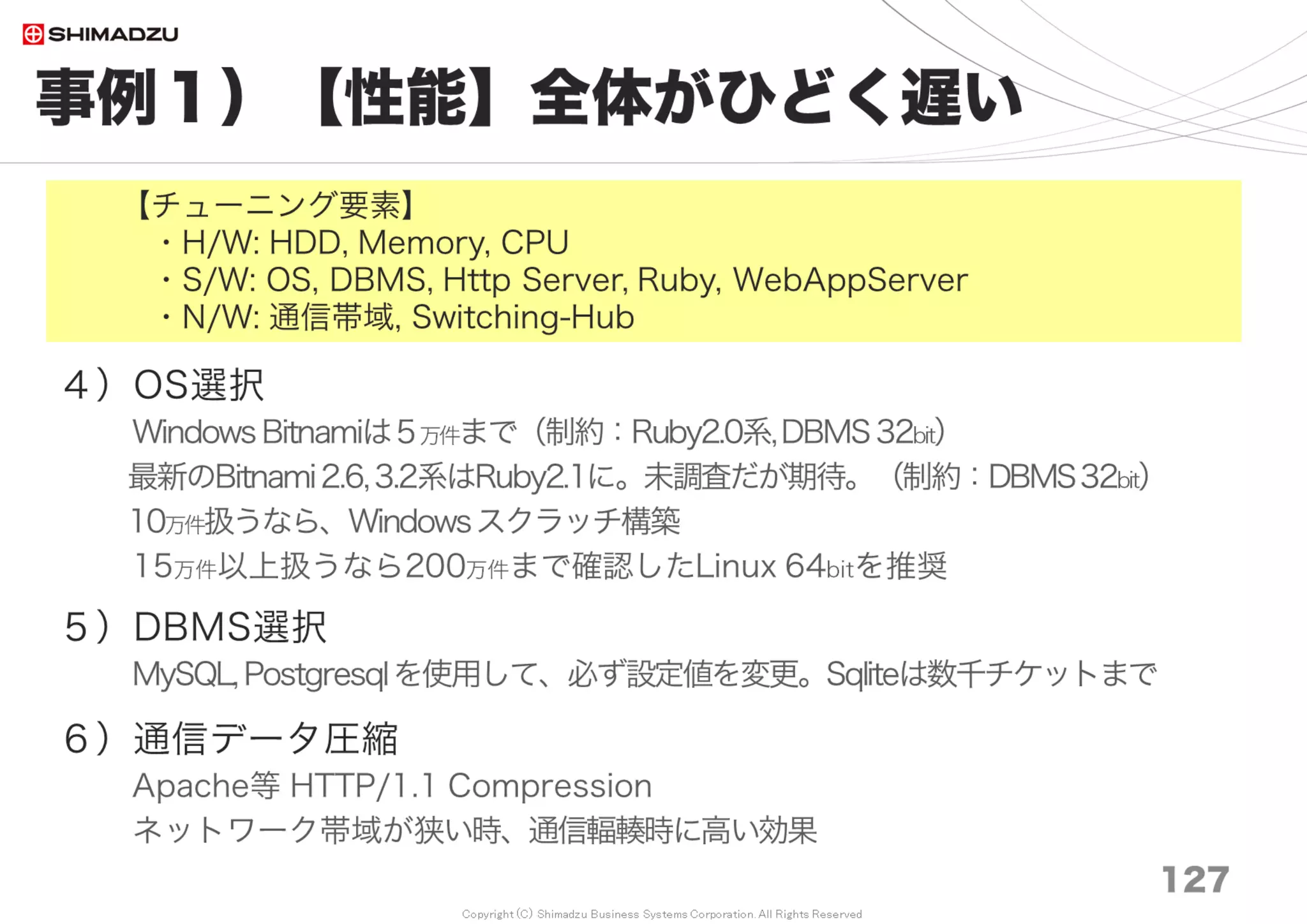 Copyright (C) Shimadzu Business Systems Corporation. All Rights Reserved
事例６）【信頼性】不安定で手間がかかる
127
５）Exception発生をMail 通知し、不具合を確実に検出
Redmine本体のExceptionは8年間でもほんの僅か
６）Redmine本体やRailsに手を入れない
Redmine本体の品質は極めて高い
テストコードのカバレッジ率がとても高い
http://www.redmine.org/builds/coverage/
７）Pluginは魅力的だが、あまり採用していない
Redmine本体のUpdateの足枷になる
テストコードが無く、DBテーブル構造を壊す例もある
【参考】
MTBF 8,820時間、MTTR 17時間、稼働率 99.8%
【チューニング要素】
・H/W: Memory, CPU
・S/W: DBMS, Ruby, WebAppServer
 