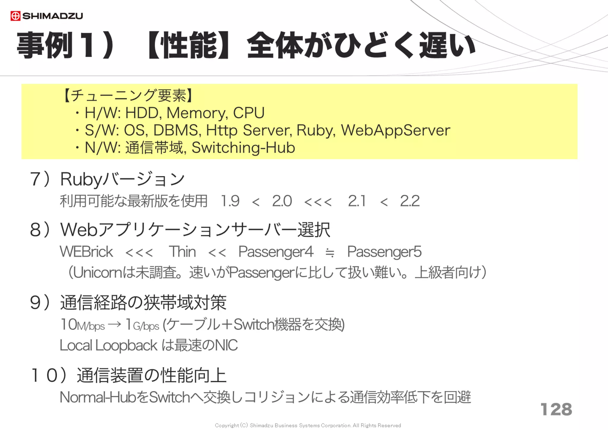 Copyright (C) Shimadzu Business Systems Corporation. All Rights Reserved
事例６）【信頼性】不安定で手間がかかる
128
８）完全なクローン環境を常設
・ゴミデータ、評価用データを本番に持ち込ませない
・要望を受けてから手動で同期
・誤入力の事故を防止するため、画面の色を変えている
【チューニング要素】
・H/W: Memory, CPU
・S/W: DBMS, Ruby, WebAppServer
Dump and Restore
 