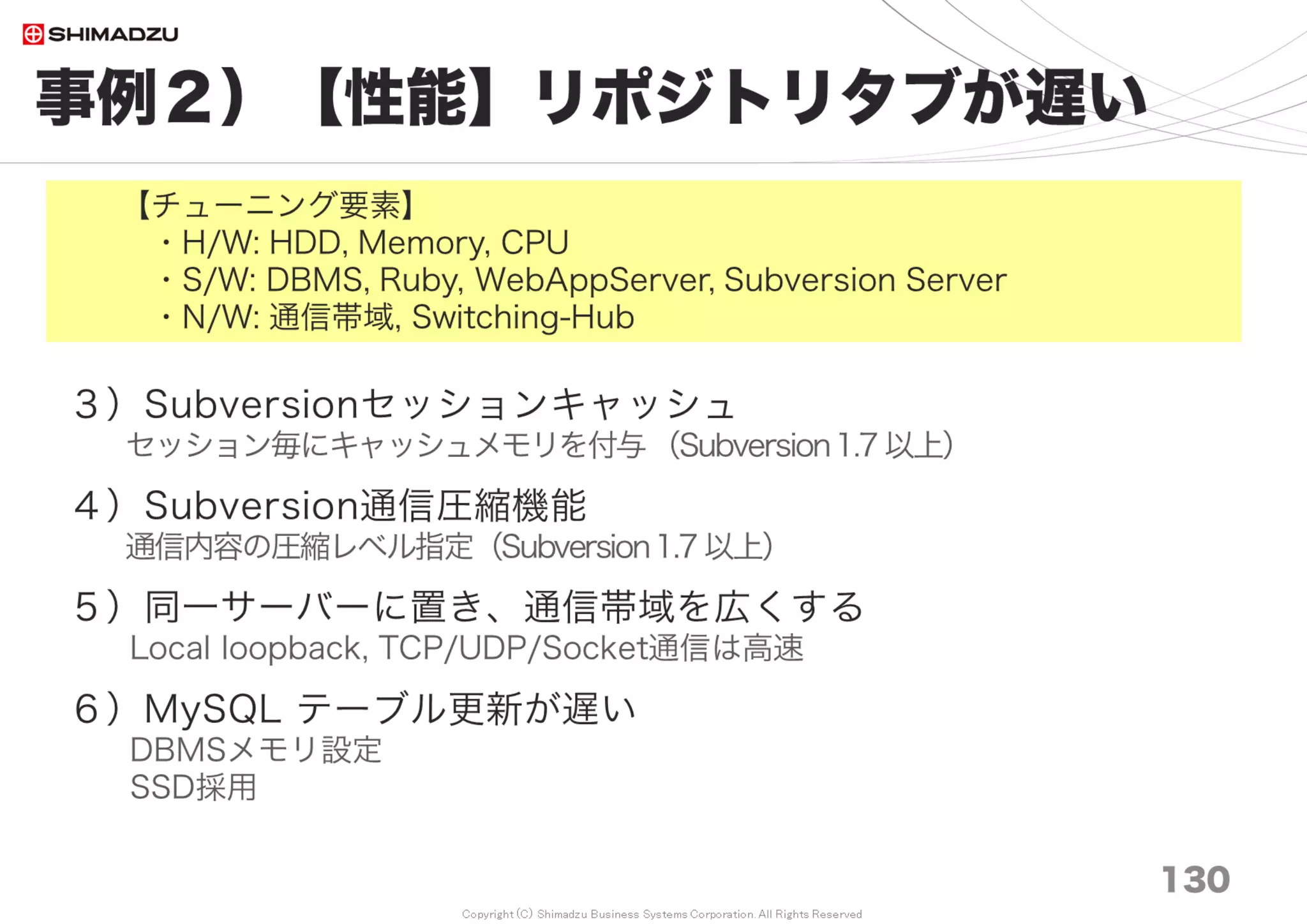 Copyright (C) Shimadzu Business Systems Corporation. All Rights Reserved
事例８）【性能】電算機通信網の帯域不足
130
＜Network＞
１）主要通信経路は1G/bpsに統一
10M/bps, 100M/bps のボトルネックを排除
２）Normal Hub → Switching Hub
コリジョン発生率の低減
３）Local Loopback通信
サーバー統合による通信の高速化
 
