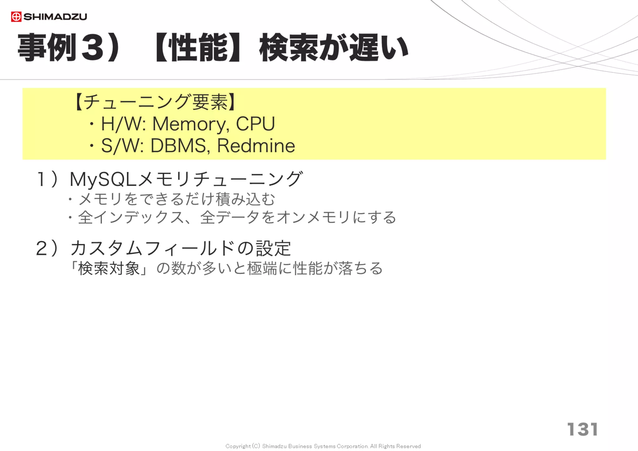 Copyright (C) Shimadzu Business Systems Corporation. All Rights Reserved
事例９）【性能】起動が遅い
131
＜DBMSの起動・再起動直後、初回アクセスだけが極端に遅い＞
１）DBMSサーバーの起動、再起動時は「暖機運転」が必要
「暖機運転」とは、DBMS再起動後にデータやインデックスを
メモリ上へ読み込む一連の処理。対象となるデータが増えると、
長時間かかるようになる
MySQL5.6系warm up 、Postgresql 9.4系pg_prewarmとして
実装されたBufferPool、Workloadの保存・読込機能によって
待ち時間が大幅に短縮される
MySQL
innodb_buffer_pool_dump_at_shutdown = ON
innodb_buffer_pool_load_at_startup = ON
 
