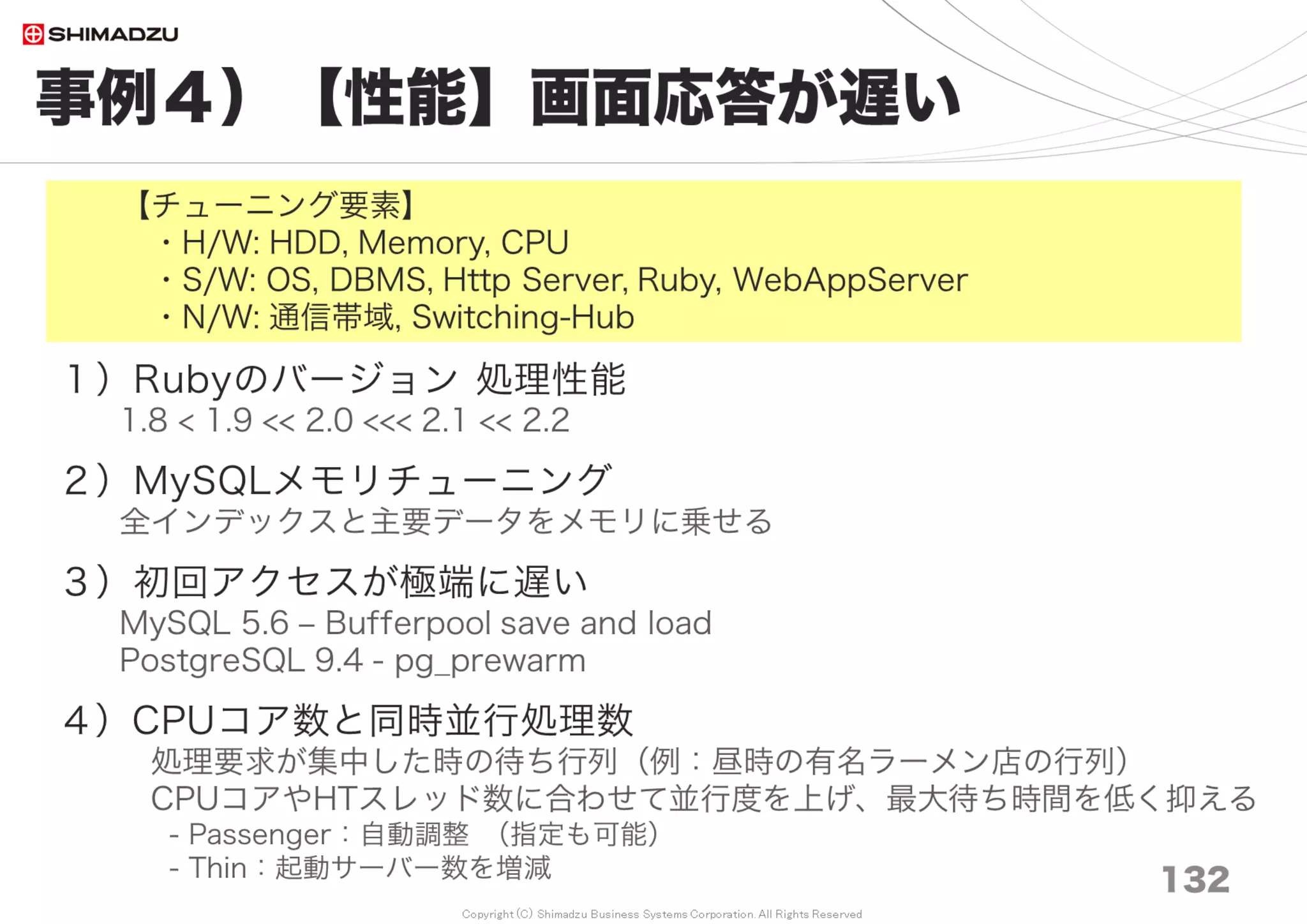 Copyright (C) Shimadzu Business Systems Corporation. All Rights Reserved
設定例１）基本S/W
132
OS, File-System
１）OS CentOS 6 / 7
プロセス、パッケージは必要最低限に削ぎ落とす。
（パッチ適用、最少の停止頻度、セキュリティー、メモリ）
２）File-System
Ext4 nobarrier チューン http://goo.gl/LYwfA0
３）Kernel設定
・[SSD] Disk I/O スケジューラーを cfq から deadline へ変更
・[SSD] SWAP抑制 vm.swappiness=1
※ 性能への影響は未確認
 
