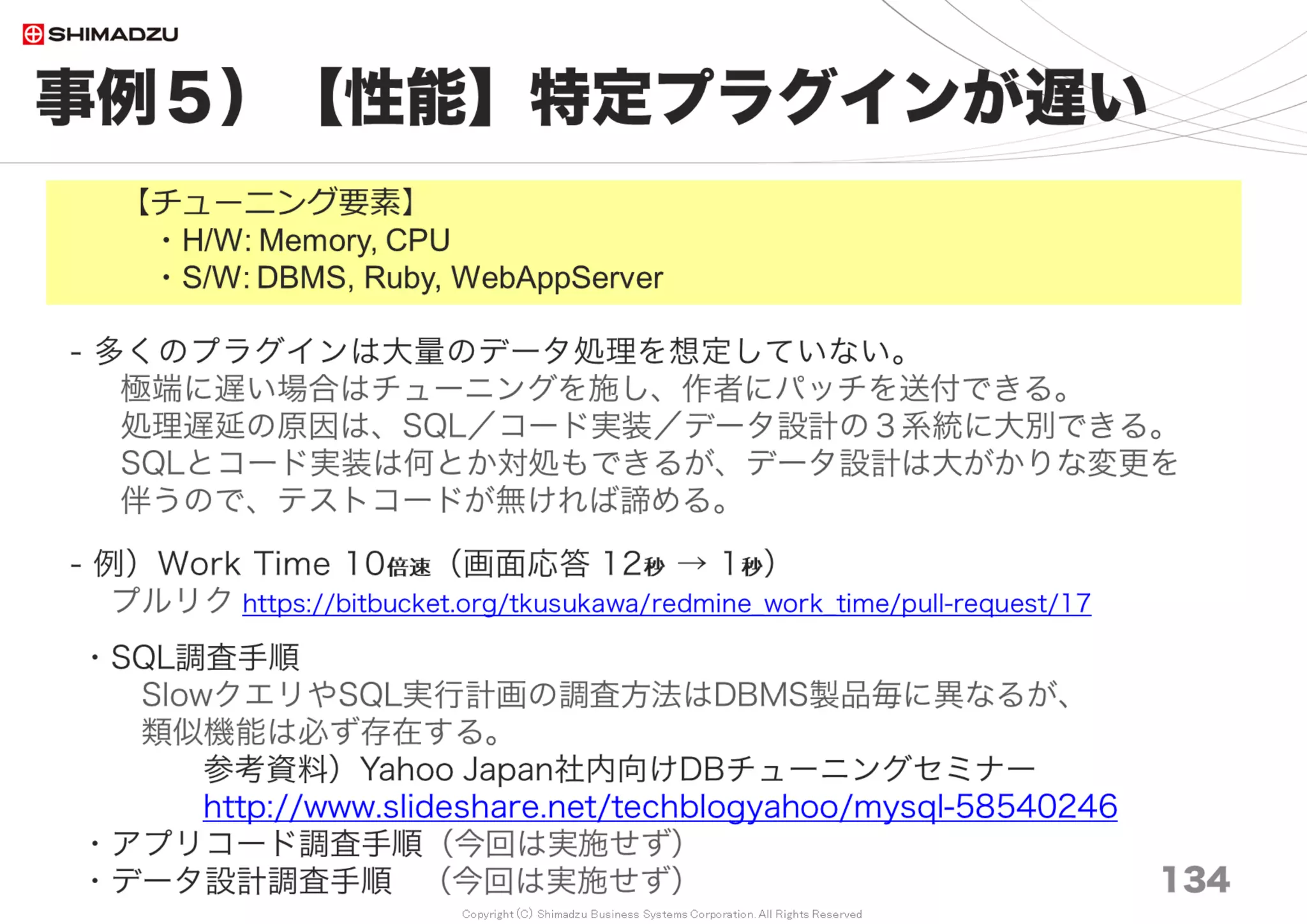 Copyright (C) Shimadzu Business Systems Corporation. All Rights Reserved
設定例２）ミドルウェア
134
DBMS, WebServer, Web Application Server
＜WebServer＞
３）通信圧縮 Compress, Gzip, Deflate 圧縮
＜Web Application Server＞
４）選択
WEBLick は性能 ×
運用の容易さは Unicorn < Passenger
５）Phusion Passenger 4 → 5 で 0.6％向上（計測の誤差範囲）
６）Passenger と OOBGC
Passenger4, Ruby2.1, OOBGC(gctools)で安定稼働（実績１年）
Passenger5, Ruby2.2, OOBGC(gctools)で安定稼働（実績6ヶ月）
Passenger5, Ruby2.3, OOBGC(gctools)で安定稼働（実績１年）
７）Passenger Enterprise
Multi Threadモードで○○％ 向上 (未調査)
利用料金は 5000円／月程度
 