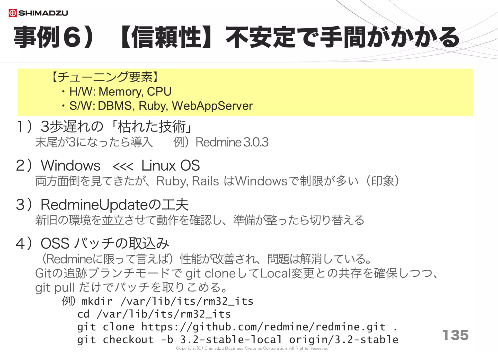 Copyright (C) Shimadzu Business Systems Corporation. All Rights Reserved
設定例３）応用S/W
135
Ruby, OOBGC, Redmine, Subversion
＜Ruby＞
・GCの大幅改善によりRuby2.4が最速のバージョン
・2位は Ruby2.3＋OOBGC（調査時点 2017/07 ）
＜OOBGC for Ruby2.1, 2.2, 2.3＞
・Unicorn
GitHubのAman gupta-san(@tmm1)が作ったgctools original.
https://github.com/tmm1/gctools
・Passenger4/5
Ruby2.1は、Shirosaki-san(@shirosaki)のFork版
https://github.com/shirosaki/gctools
Ruby2.1/2.2/2.3は、@akahane92 のFork版
https://github.com/akahane92/gctools
This fork is based on Shirosaki-san(@shirosaki)’s gctools, and patched
Ruby2.2+ modifications from Charlie Somerville(@charliesome)’s pull-request.
https://github.com/tmm1/gctools/pull/14
→ Ruby2.3, 2.4（Normal）が総合的に見て最適選択。
OOBGC有は最大性能への向上を必要とする方向け（ちょいムズ）
 