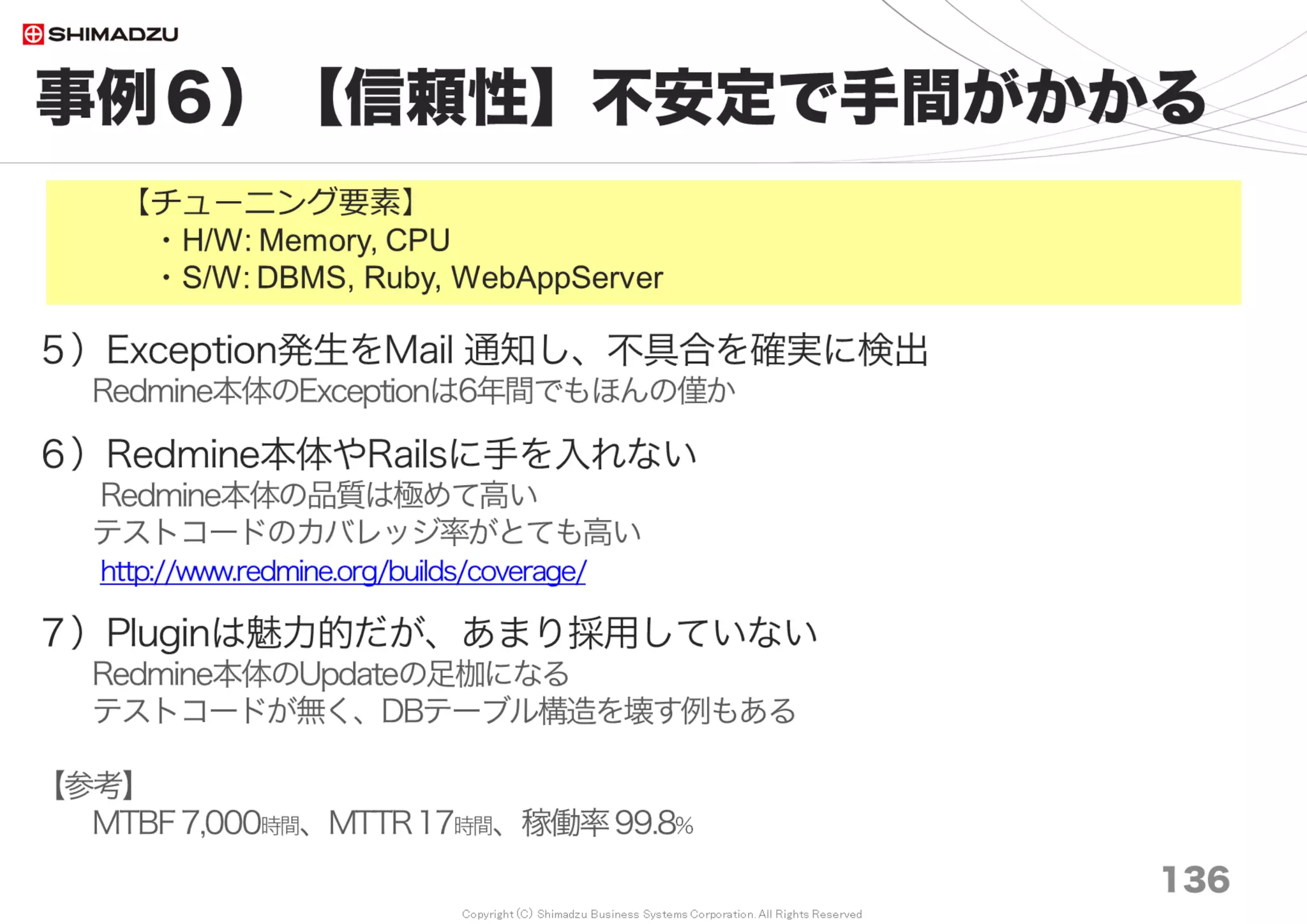 Copyright (C) Shimadzu Business Systems Corporation. All Rights Reserved
設定例３）応用S/W
136
Ruby, OOBGC, Redmine, Subversion
＜Redmine＞
・カスタムフィールドの設定値「検索条件」の数を減らす。
例「14万チケットだと30種 ○○秒 → 5種 〇秒」
（未計測だが効果は絶大）
・メール非同期送信(Async)
config/configuration.yml
production:
email_delivery:
delivery_method: :async_smtp
async_smtp_settings:
 
