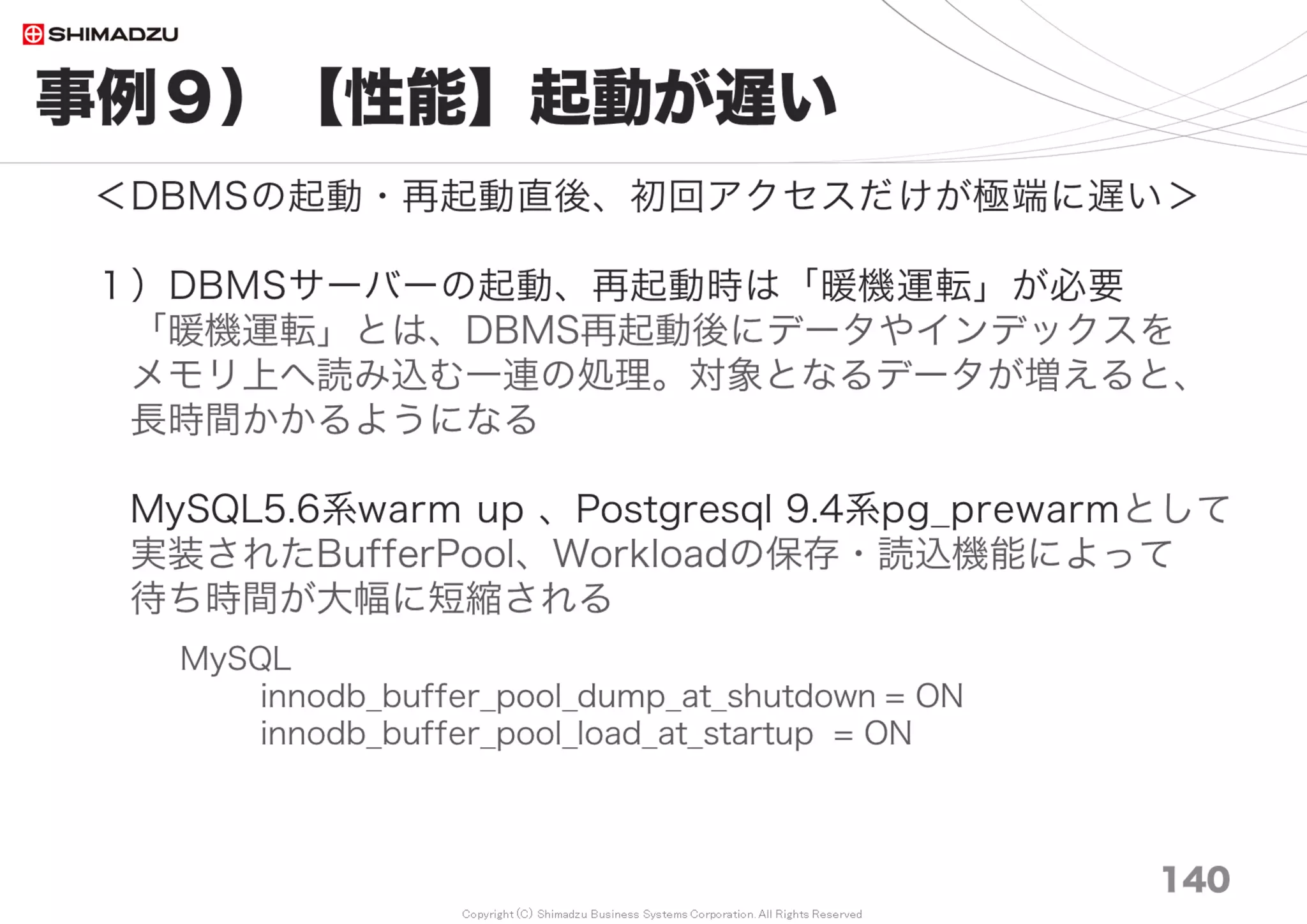 Copyright (C) Shimadzu Business Systems Corporation. All Rights Reserved
お話ししたこと
140
１）200万チケットでもサクサク動くRedmineの全レシピ*
２）Redmine2.6 を 3.4 へUpdateすると平均で24.9％速くなる
３）Ruby2.0 を 2.4 へUpdateすると平均で26.9％速くなる
４）HDDをSSDに変更すると平均で18. 5％～25. 7％速くなる
５）非索引型の全文検索は10万チケットで性能限界に到達するが、
FTS-Pluginの導入によって約490倍速くなり、
200万チケットの環境で平均0.4～6秒で全文検索できる
６） Redmineチューニング事例 9種
*全レシピ： 設定値の一括ダウンロードはこちら (GitHub Gist)
Download: Setting_paramaters_for_Redmine_Performance_Tuning.txt
https://gist.github.com/akahane92/771f9a52d81af9864dd8
 