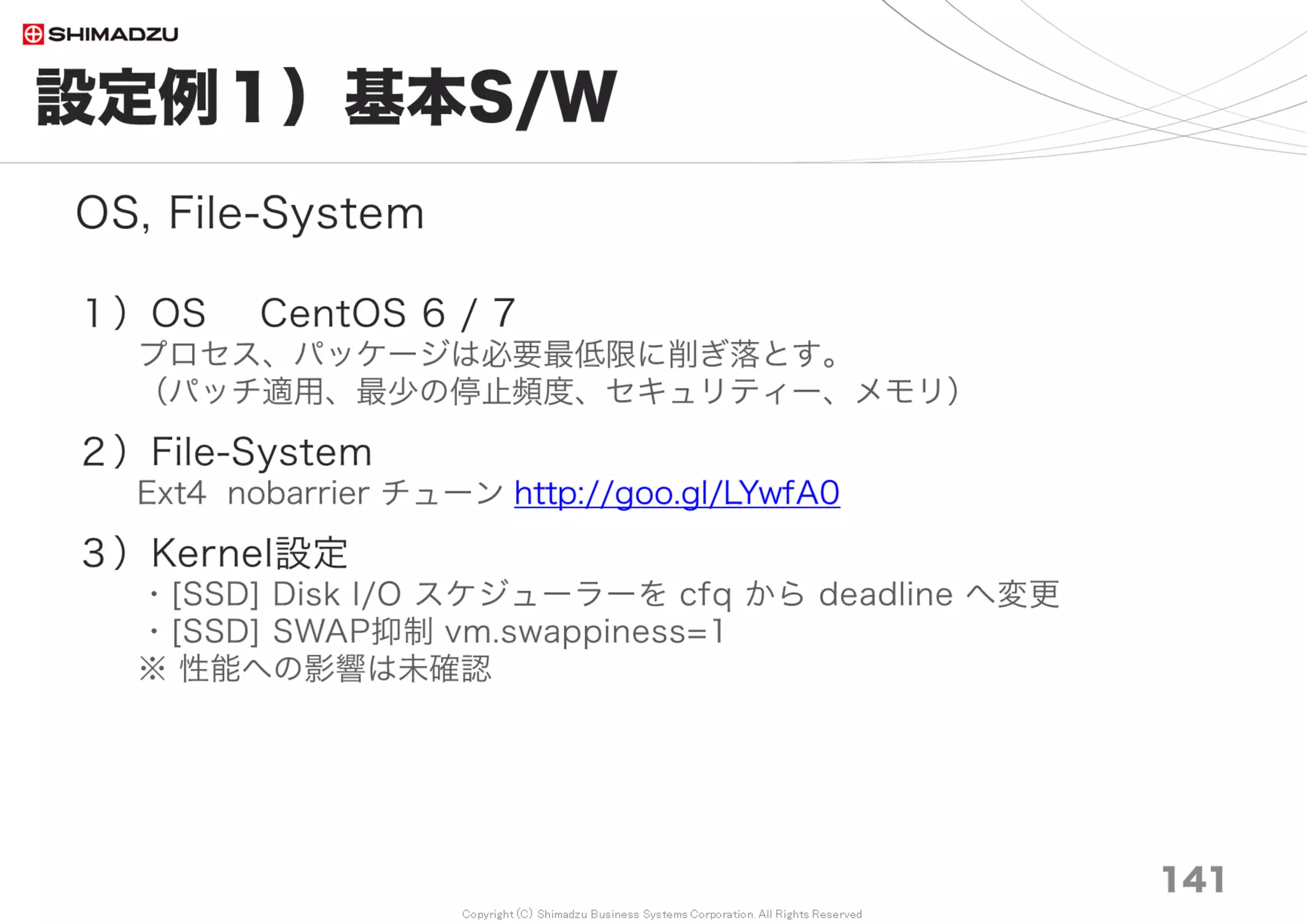 Copyright (C) Shimadzu Business Systems Corporation. All Rights Reserved
まとめ｜実際
141
・初期値のままでは、1万チケットまで
・最低限のチューニングで、5万チケットまで（Windows Bitnami）
・最低限のチューニングで、10万チケットまで（Linux,MySQL,Windowsスクラッチ）
・ある程度のチューニングで、200万チケットまで（Linux,MySQL）
・最大限のチューニング （必要としてないので今はやっていない）
処理並行度を上げる、高IOPsのDisk採用、DBMSのI/O最適化
例）Linux, MySQL：
Nginx + Unicorn
ロードバランサ ＋ WebAppServerクラスタリング
＋ DBMSクラスタリングと、R/W、R/Oの分離、SSD PCIe
 