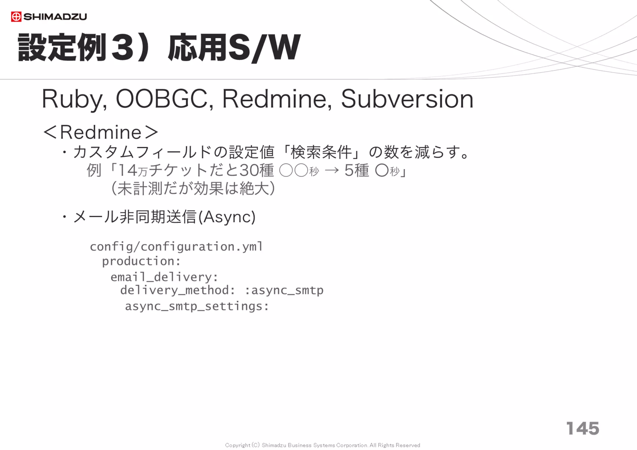 Copyright (C) Shimadzu Business Systems Corporation. All Rights Reserved
付録｜性能関連設定の一覧
146
本稿で扱った性能ベンチ－マークは下記設定による。
1. 計測プログラム
2. Apache2.2, 2.4 HTTP/1.1 通信圧縮
3. Passenger
4. MySQL 5.6 Linux, Bitnami
5. Subversion キャッシュ設定, 通信圧縮
6. Redmine Subversion同期 ProjectID指定
7. Redmine OOBGC for Unicorn and Passenger
8. OS File System
設定値の一括ダウンロードはこちら (GitHub Gist)
Download: Setting_paramaters_for_Redmine_Performance_Tuning.txt
https://gist.github.com/akahane92/771f9a52d81af9864dd8
 