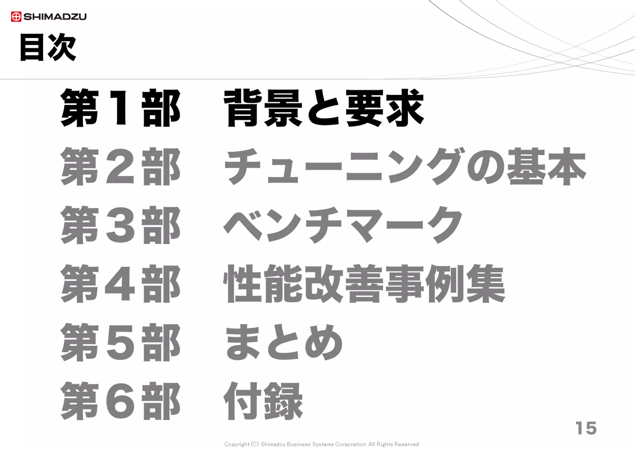 Copyright (C) Shimadzu Business Systems Corporation. All Rights Reserved
目次
15
第１部 背景と要求
第２部 チューニングの基本
第３部 ベンチマーク
第４部 性能改善事例集
第５部 まとめ
第６部 付録 15
 
