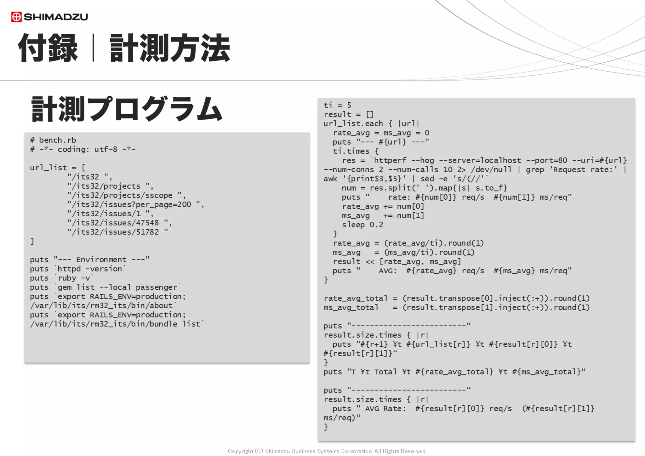 Copyright (C) Shimadzu Business Systems Corporation. All Rights Reserved
付録｜ Redmine OOBGC for Passenger
157
Passengerへの gctools導入
■ /etc/httpd/conf.d/passenger.conf にOOBGC用の設定値を指定
# For OOBGC < Experimental >
PassengerSpawnMethod direct
 